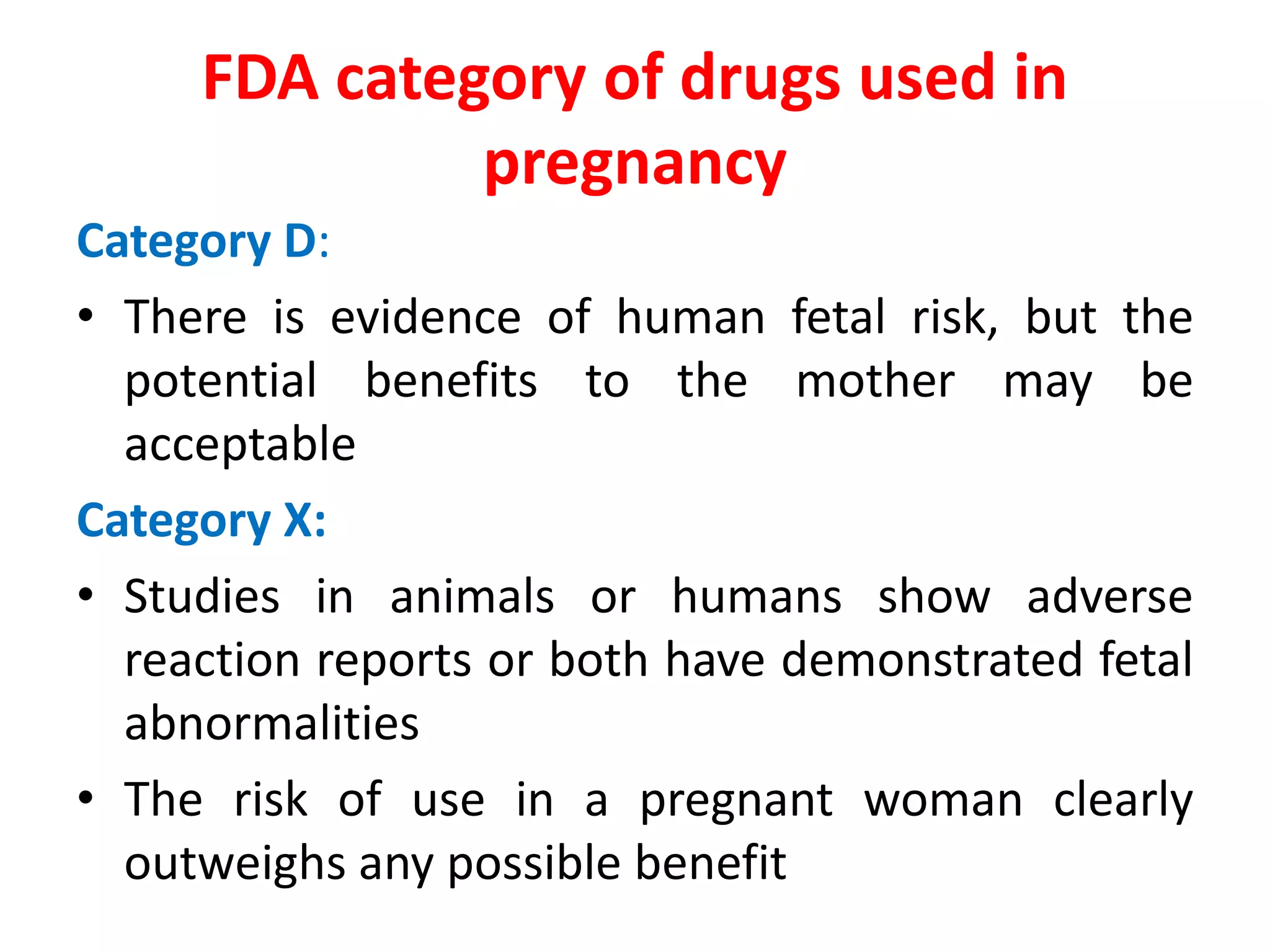 Category D:
• There is evidence of human fetal risk, but the
potential benefits to the mother may be
acceptable
Category X:
• Studies in animals or humans show adverse
reaction reports or both have demonstrated fetal
abnormalities
• The risk of use in a pregnant woman clearly
outweighs any possible benefit
FDA category of drugs used in
pregnancy
 