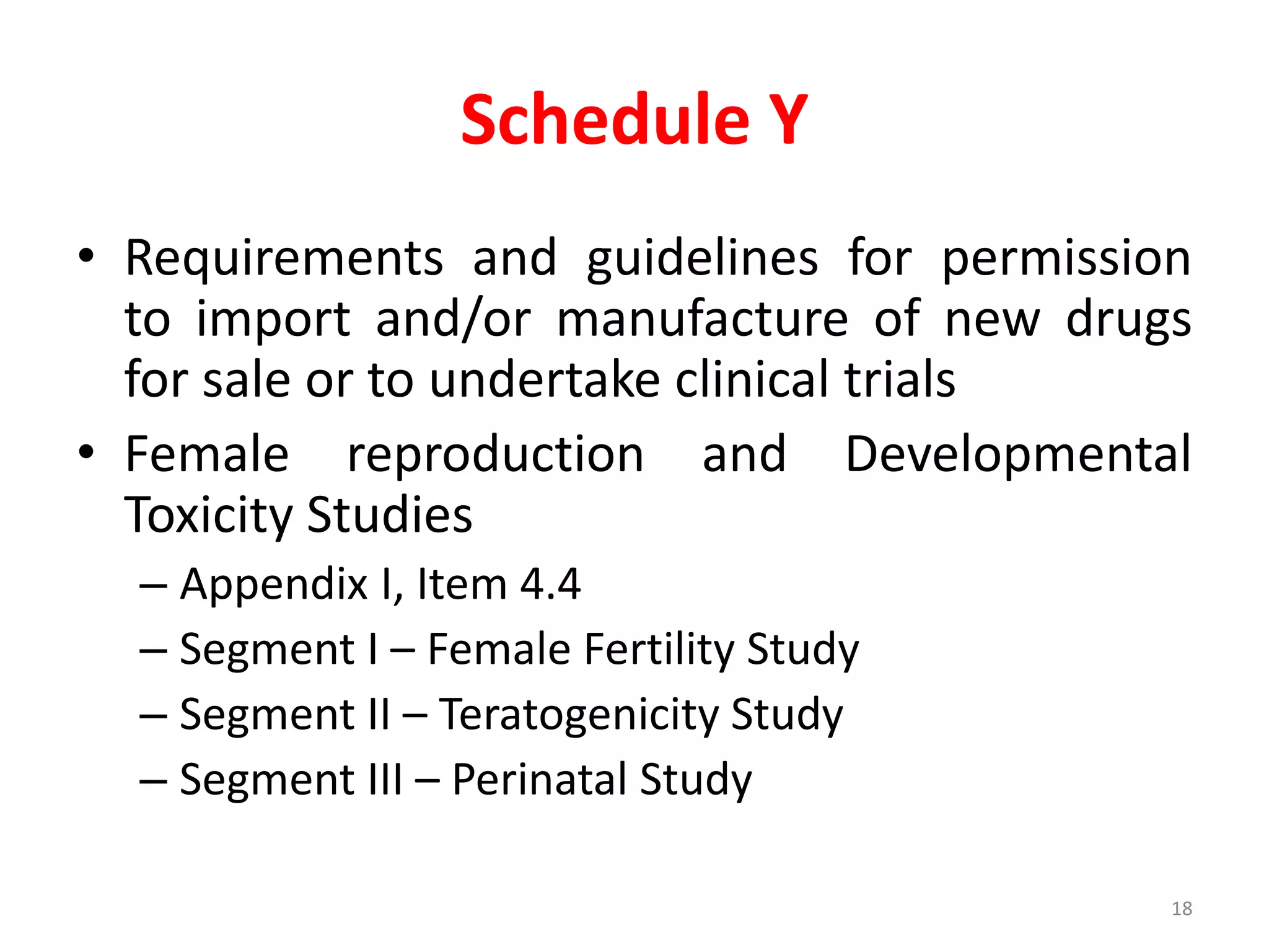 Schedule Y
• Requirements and guidelines for permission
to import and/or manufacture of new drugs
for sale or to undertake clinical trials
• Female reproduction and Developmental
Toxicity Studies
– Appendix I, Item 4.4
– Segment I – Female Fertility Study
– Segment II – Teratogenicity Study
– Segment III – Perinatal Study
18
 
