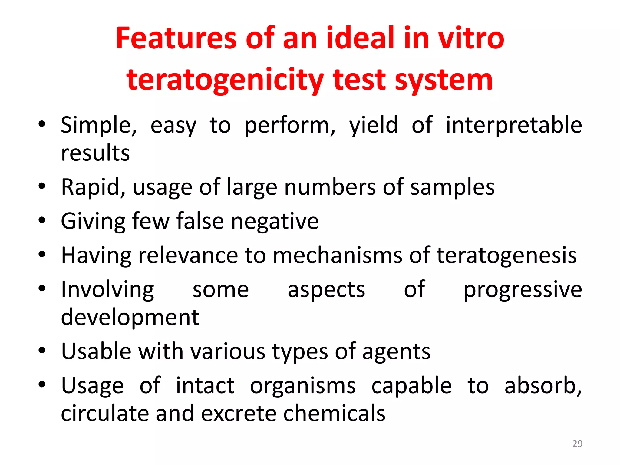 Features of an ideal in vitro
teratogenicity test system
• Simple, easy to perform, yield of interpretable
results
• Rapid, usage of large numbers of samples
• Giving few false negative
• Having relevance to mechanisms of teratogenesis
• Involving some aspects of progressive
development
• Usable with various types of agents
• Usage of intact organisms capable to absorb,
circulate and excrete chemicals
29
 