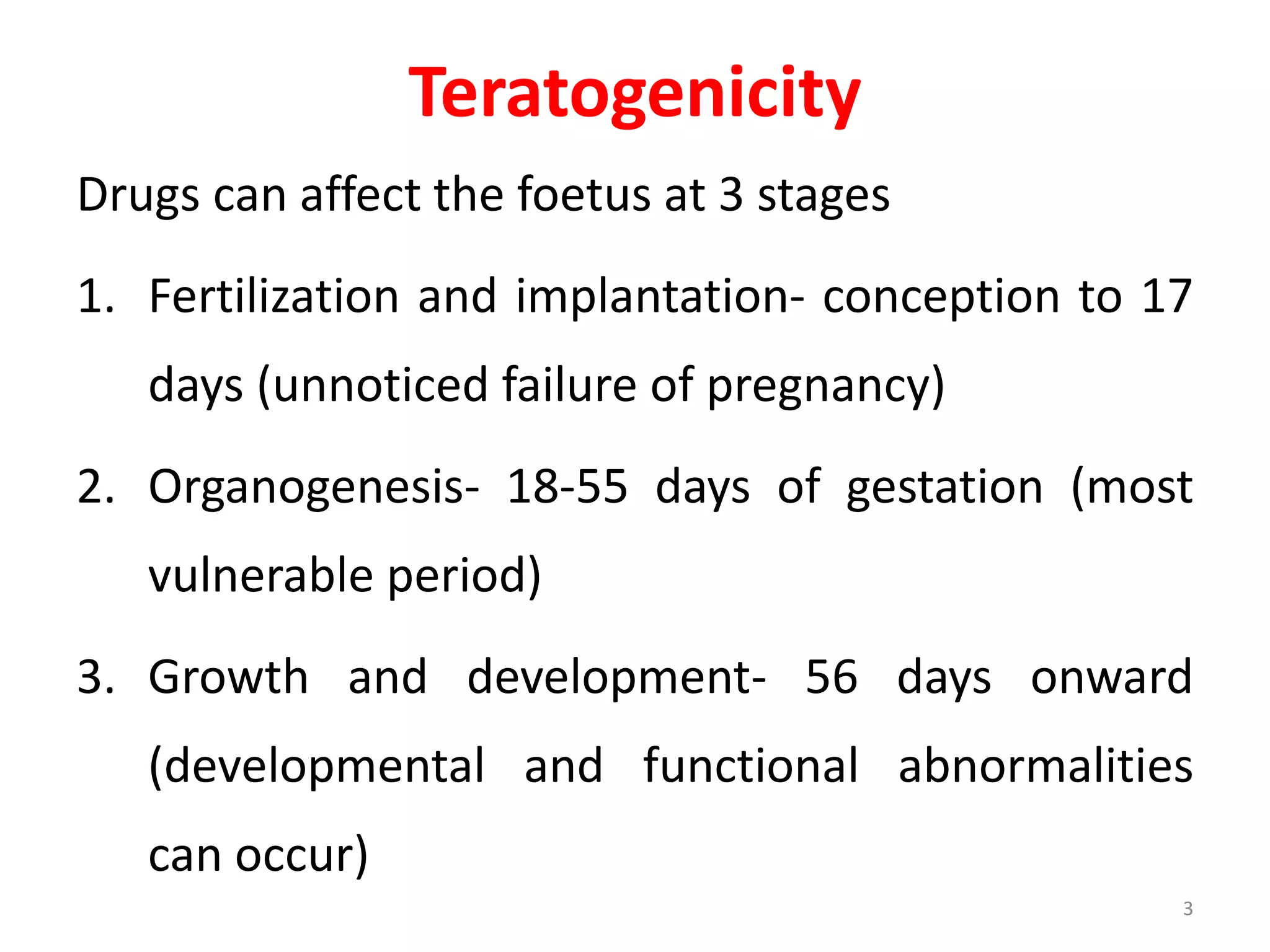 Drugs can affect the foetus at 3 stages
1. Fertilization and implantation- conception to 17
days (unnoticed failure of pregnancy)
2. Organogenesis- 18-55 days of gestation (most
vulnerable period)
3. Growth and development- 56 days onward
(developmental and functional abnormalities
can occur)
Teratogenicity
3
 