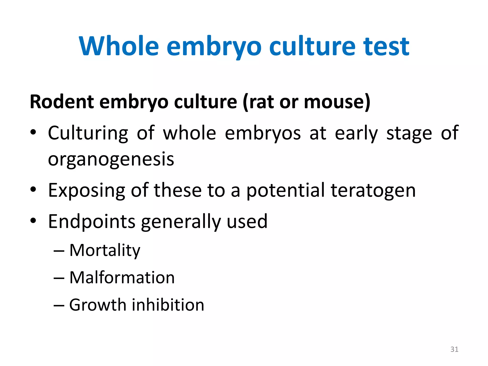 Whole embryo culture test
Rodent embryo culture (rat or mouse)
• Culturing of whole embryos at early stage of
organogenesis
• Exposing of these to a potential teratogen
• Endpoints generally used
– Mortality
– Malformation
– Growth inhibition
31
 