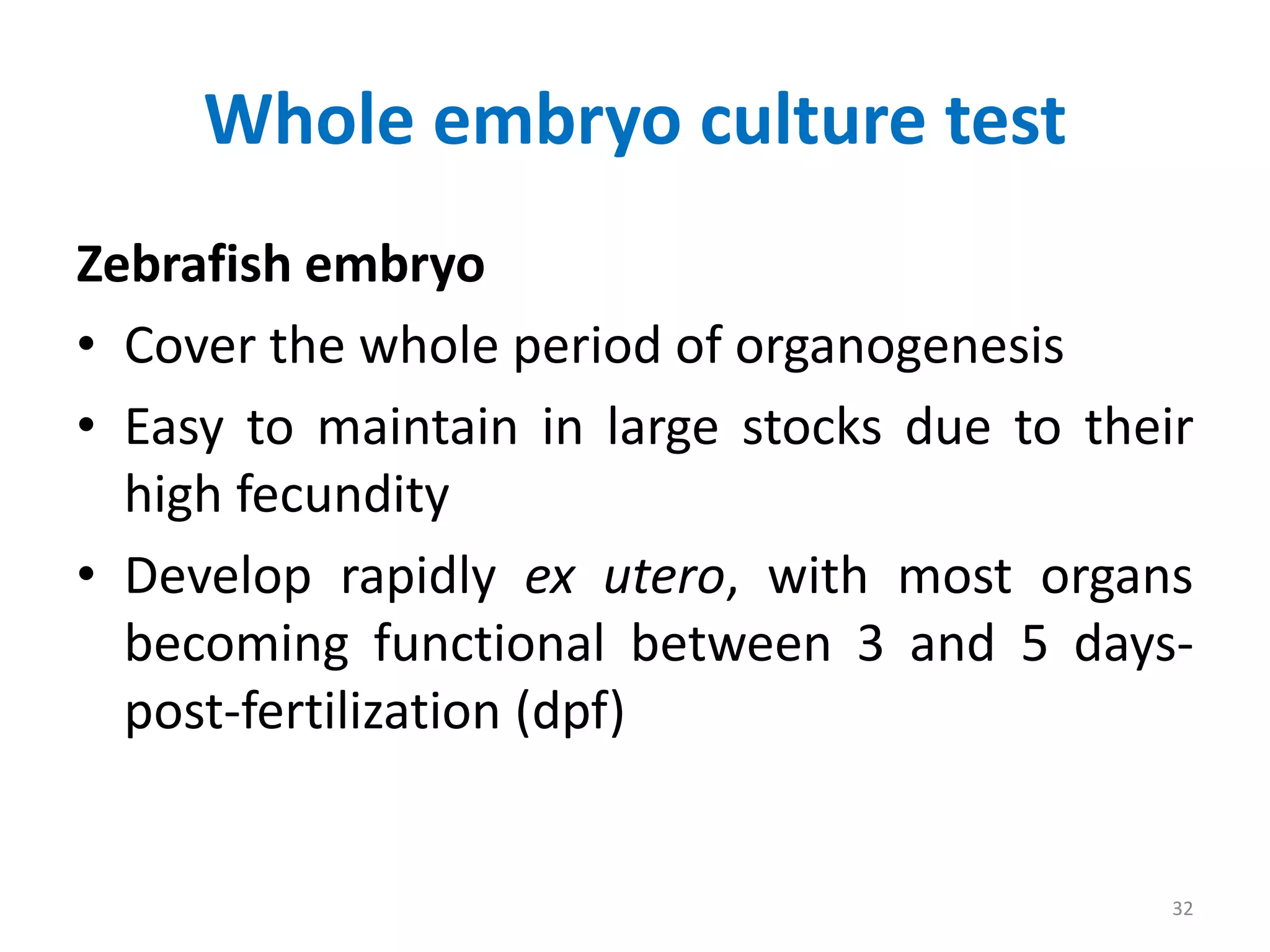 Whole embryo culture test
Zebrafish embryo
• Cover the whole period of organogenesis
• Easy to maintain in large stocks due to their
high fecundity
• Develop rapidly ex utero, with most organs
becoming functional between 3 and 5 days-
post-fertilization (dpf)
32
 