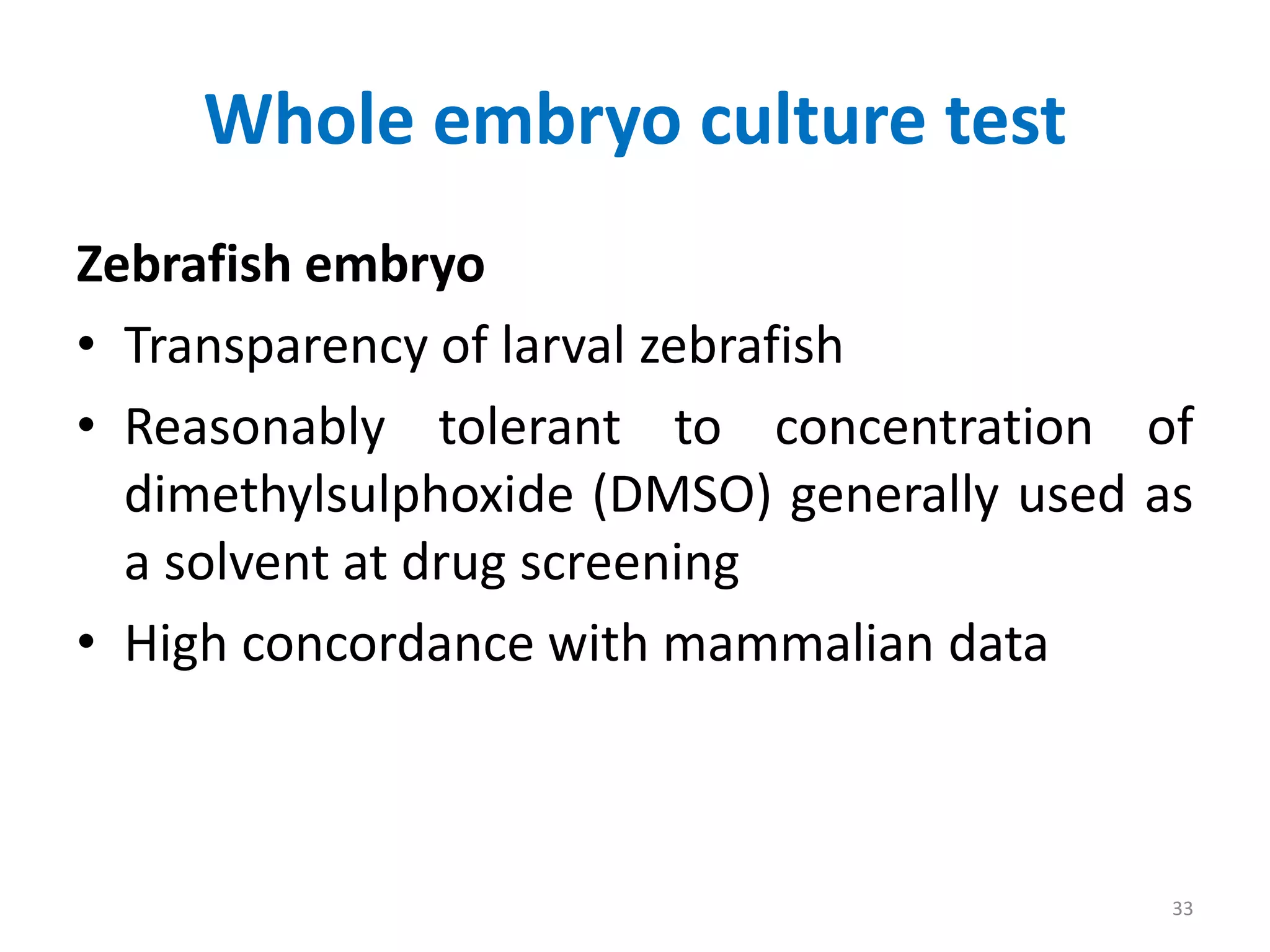 Whole embryo culture test
Zebrafish embryo
• Transparency of larval zebrafish
• Reasonably tolerant to concentration of
dimethylsulphoxide (DMSO) generally used as
a solvent at drug screening
• High concordance with mammalian data
33
 
