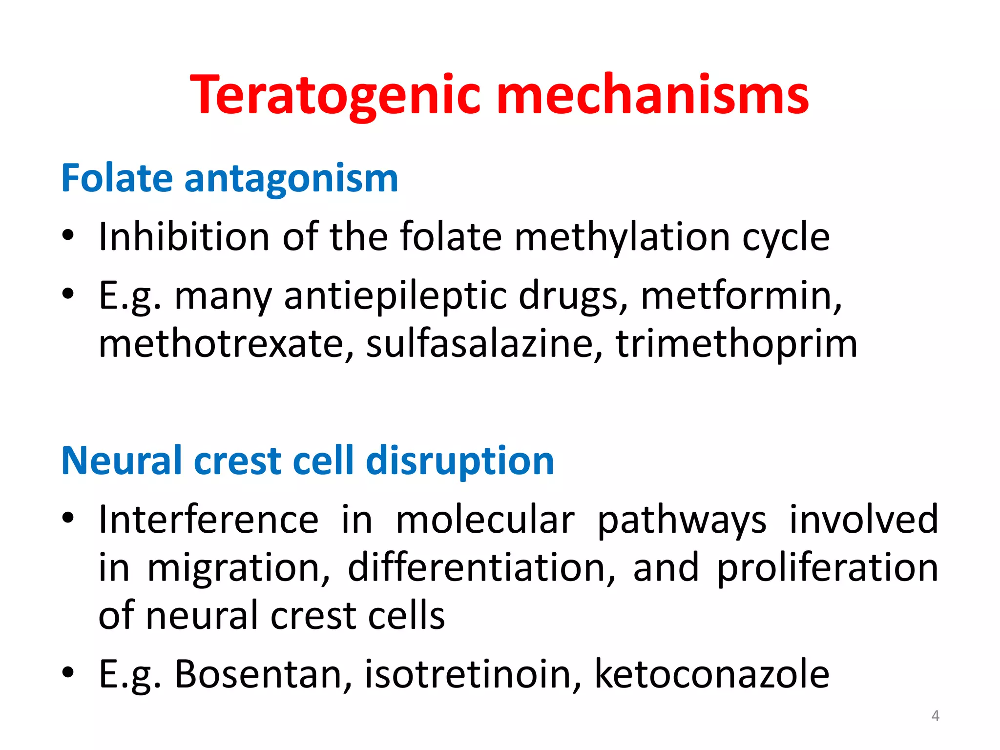 Teratogenic mechanisms
Folate antagonism
• Inhibition of the folate methylation cycle
• E.g. many antiepileptic drugs, metformin,
methotrexate, sulfasalazine, trimethoprim
Neural crest cell disruption
• Interference in molecular pathways involved
in migration, differentiation, and proliferation
of neural crest cells
• E.g. Bosentan, isotretinoin, ketoconazole
4
 