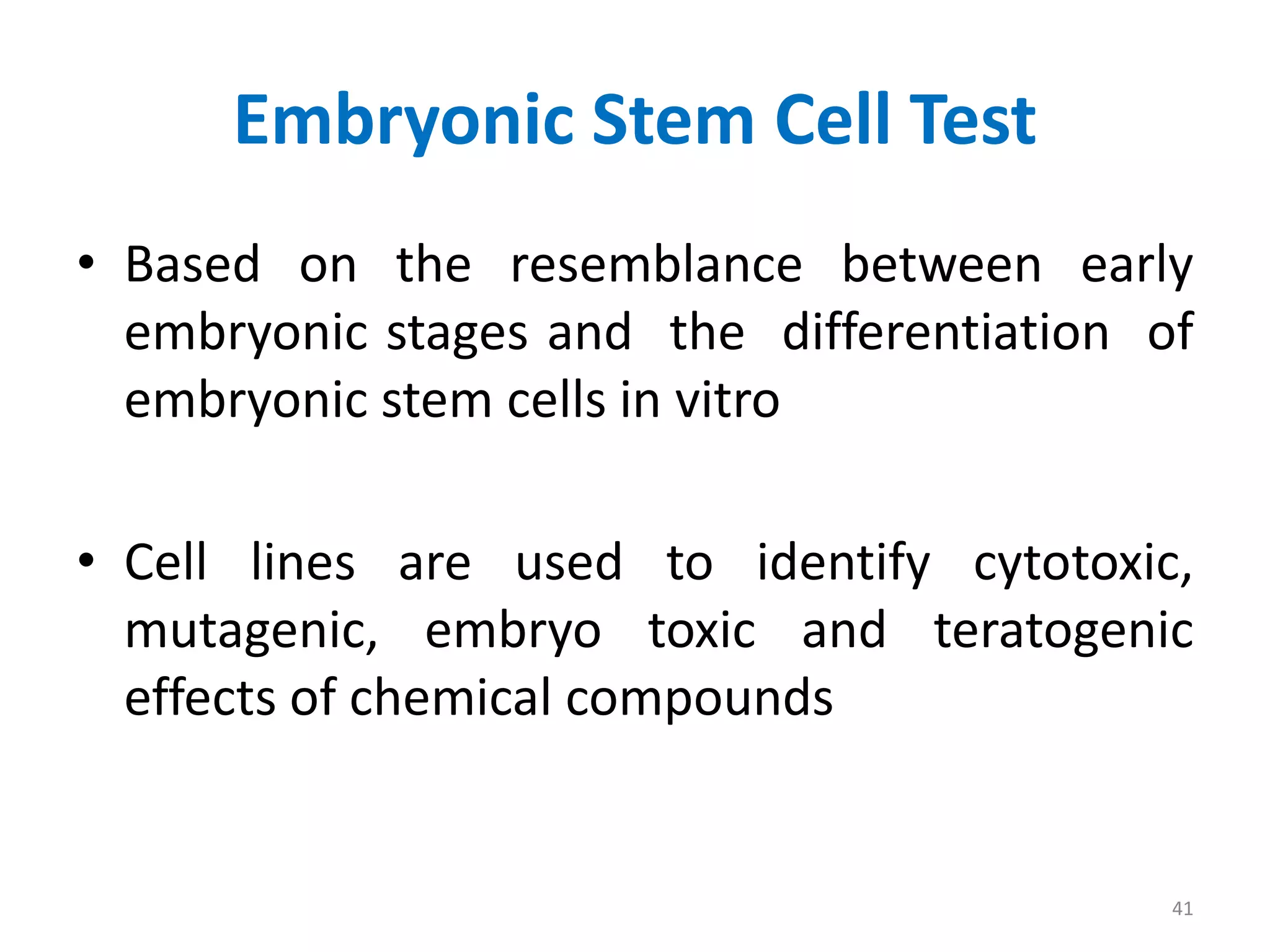 Embryonic Stem Cell Test
• Based on the resemblance between early
embryonic stages and the differentiation of
embryonic stem cells in vitro
• Cell lines are used to identify cytotoxic,
mutagenic, embryo toxic and teratogenic
effects of chemical compounds
41
 