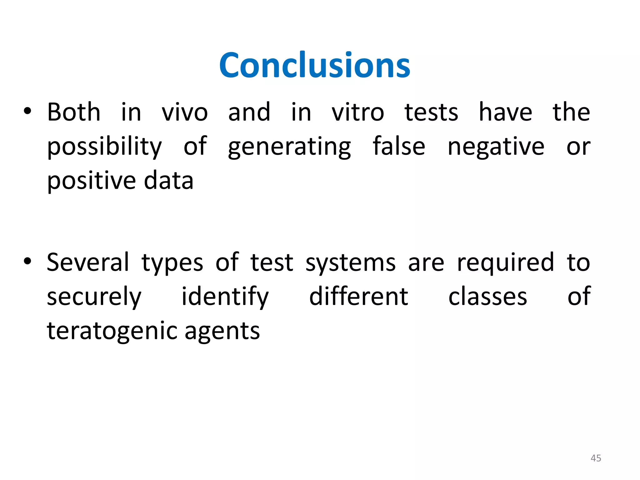 Conclusions
• Both in vivo and in vitro tests have the
possibility of generating false negative or
positive data
• Several types of test systems are required to
securely identify different classes of
teratogenic agents
45
 
