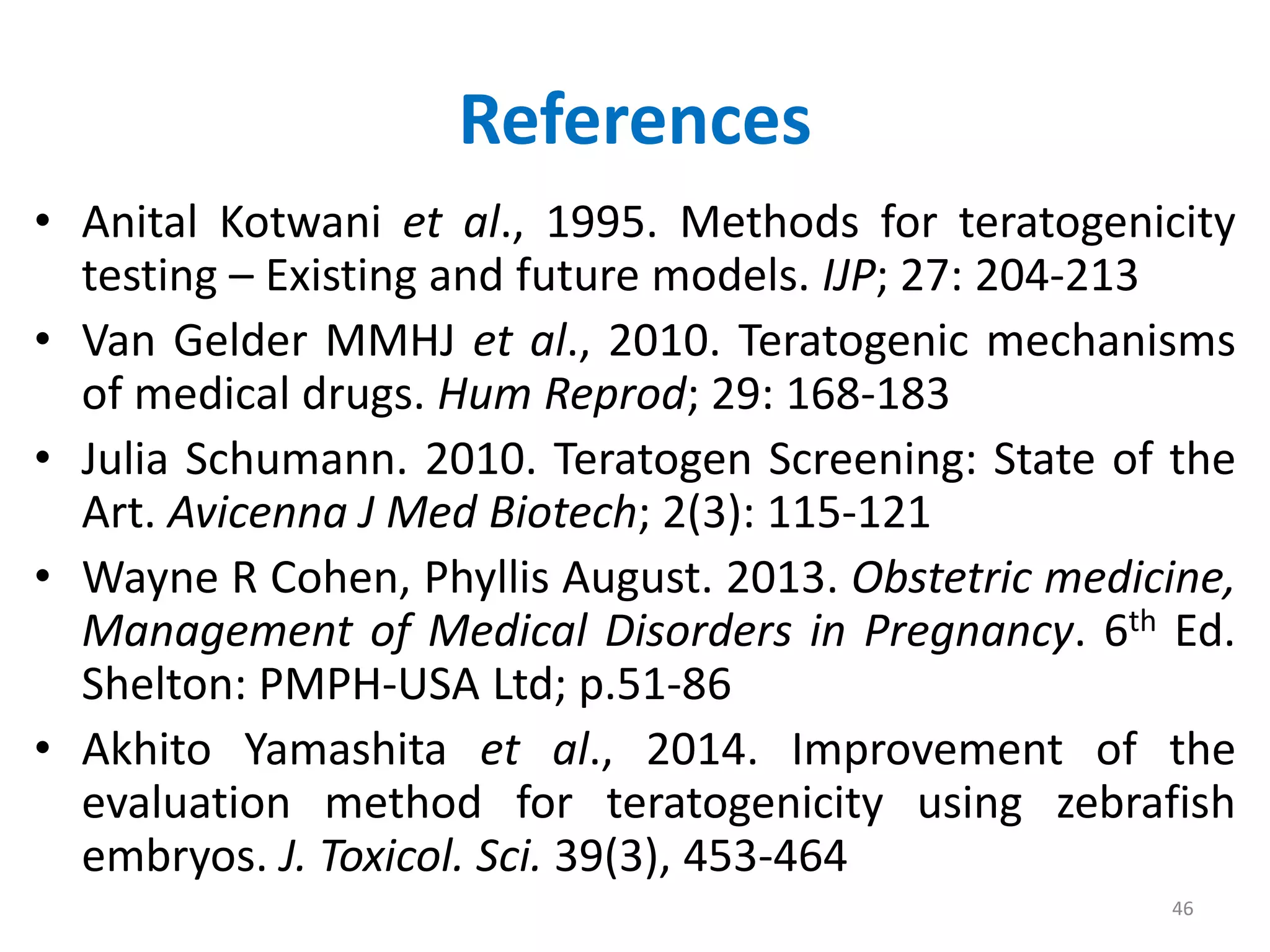 • Anital Kotwani et al., 1995. Methods for teratogenicity
testing – Existing and future models. IJP; 27: 204-213
• Van Gelder MMHJ et al., 2010. Teratogenic mechanisms
of medical drugs. Hum Reprod; 29: 168-183
• Julia Schumann. 2010. Teratogen Screening: State of the
Art. Avicenna J Med Biotech; 2(3): 115-121
• Wayne R Cohen, Phyllis August. 2013. Obstetric medicine,
Management of Medical Disorders in Pregnancy. 6th Ed.
Shelton: PMPH-USA Ltd; p.51-86
• Akhito Yamashita et al., 2014. Improvement of the
evaluation method for teratogenicity using zebrafish
embryos. J. Toxicol. Sci. 39(3), 453-464
References
46
 