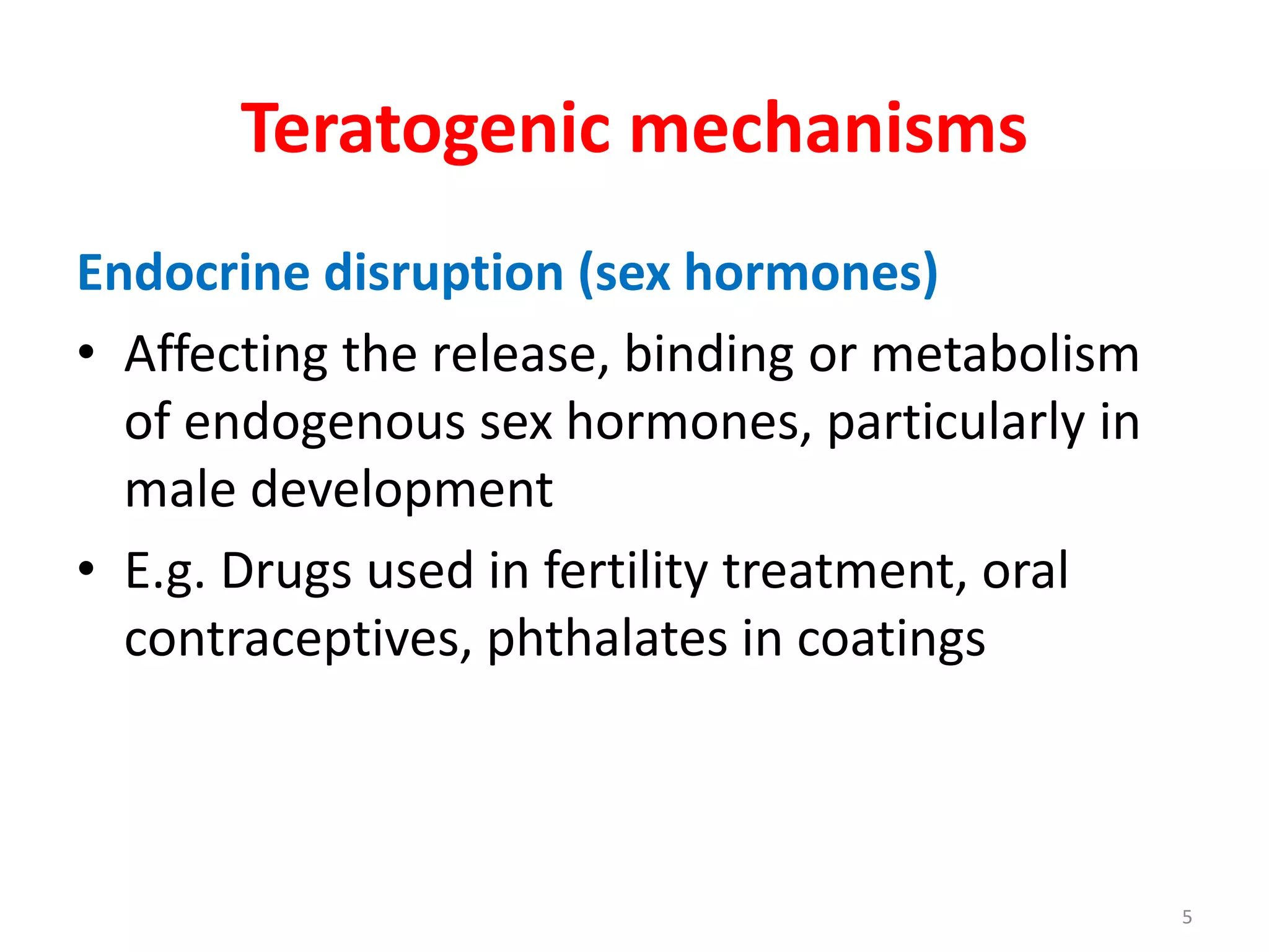 Teratogenic mechanisms
Endocrine disruption (sex hormones)
• Affecting the release, binding or metabolism
of endogenous sex hormones, particularly in
male development
• E.g. Drugs used in fertility treatment, oral
contraceptives, phthalates in coatings
5
 