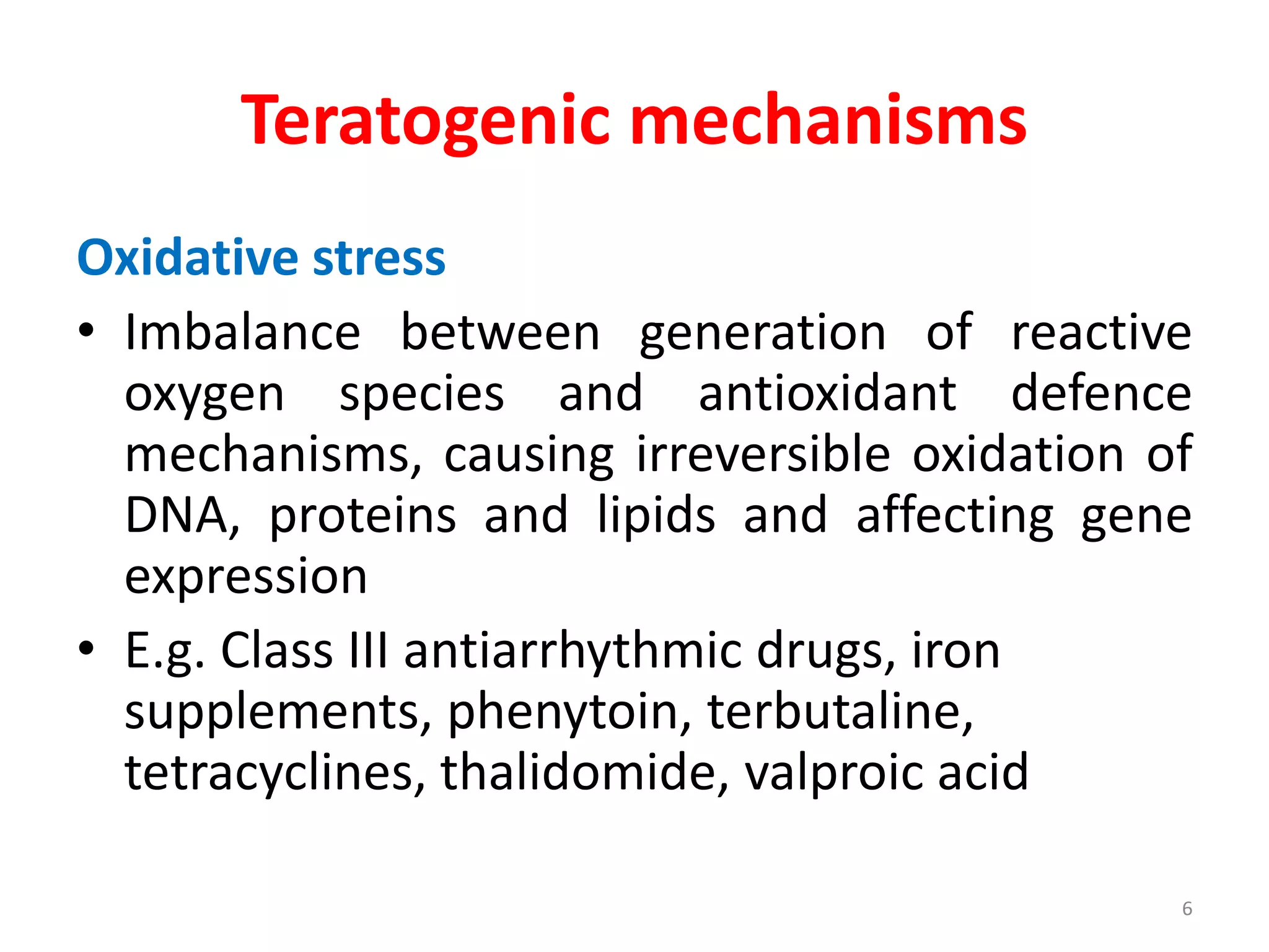 Teratogenic mechanisms
Oxidative stress
• Imbalance between generation of reactive
oxygen species and antioxidant defence
mechanisms, causing irreversible oxidation of
DNA, proteins and lipids and affecting gene
expression
• E.g. Class III antiarrhythmic drugs, iron
supplements, phenytoin, terbutaline,
tetracyclines, thalidomide, valproic acid
6
 