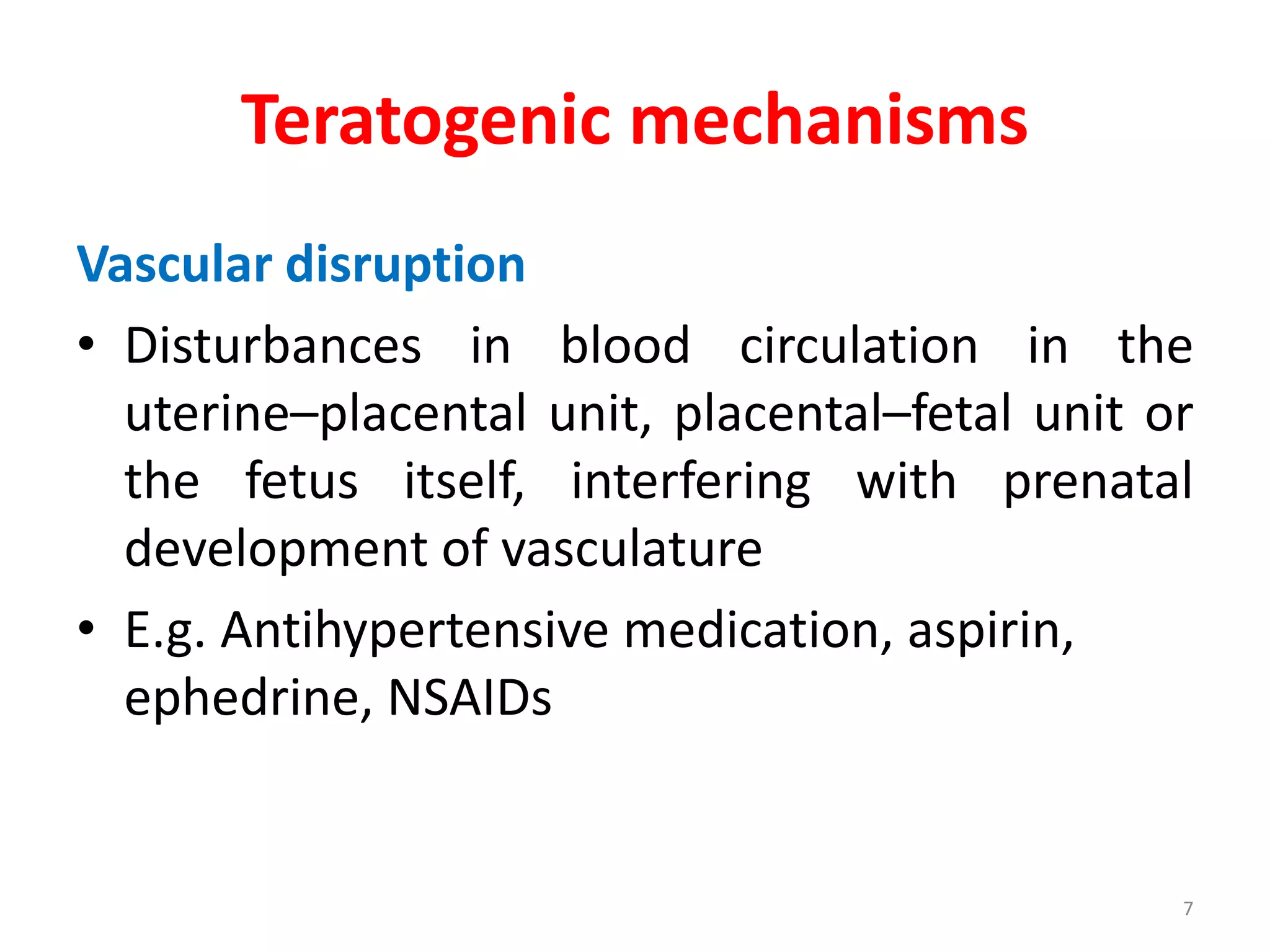 Teratogenic mechanisms
Vascular disruption
• Disturbances in blood circulation in the
uterine–placental unit, placental–fetal unit or
the fetus itself, interfering with prenatal
development of vasculature
• E.g. Antihypertensive medication, aspirin,
ephedrine, NSAIDs
7
 