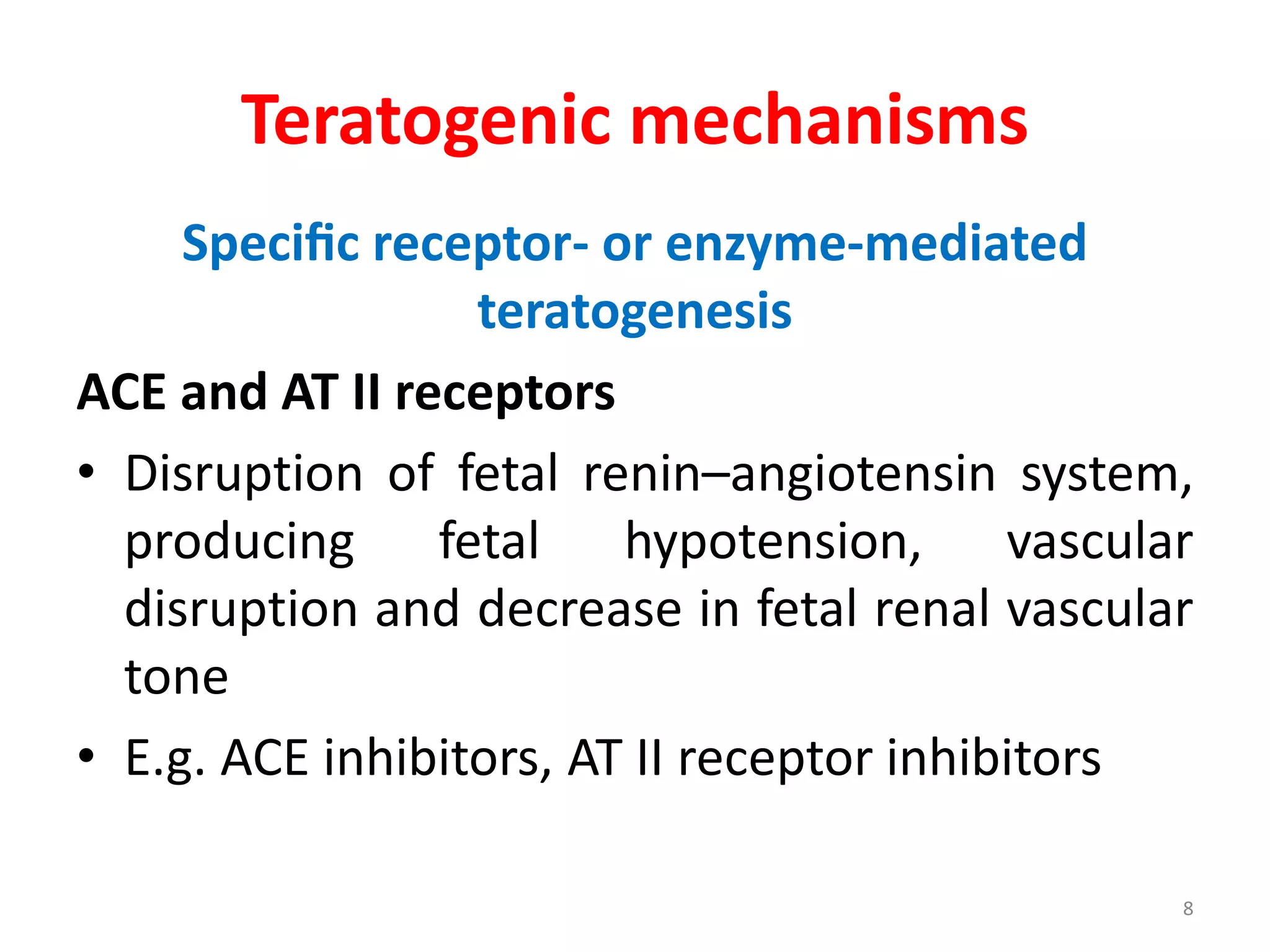 Teratogenic mechanisms
Speciﬁc receptor- or enzyme-mediated
teratogenesis
ACE and AT II receptors
• Disruption of fetal renin–angiotensin system,
producing fetal hypotension, vascular
disruption and decrease in fetal renal vascular
tone
• E.g. ACE inhibitors, AT II receptor inhibitors
8
 
