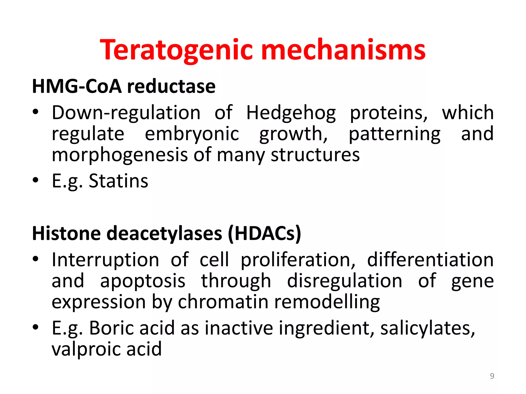 Teratogenic mechanisms
HMG-CoA reductase
• Down-regulation of Hedgehog proteins, which
regulate embryonic growth, patterning and
morphogenesis of many structures
• E.g. Statins
Histone deacetylases (HDACs)
• Interruption of cell proliferation, differentiation
and apoptosis through disregulation of gene
expression by chromatin remodelling
• E.g. Boric acid as inactive ingredient, salicylates,
valproic acid
9
 