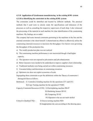 89
4.3.10 Application of Synchronous manufacturing in the existing KML system.
4.3.10.1a Identifying the constraints in the existing KML system:
The constraints could be identified and located by different methods. The practical
methods that I used were to closely study the specifications and tolerances of the
processes as well as consulting the respective supervisors of each shop. I also witnessed
the processing of the material at each machine for clear identification of the constraining
machines. My findings are as under:
The company had some internal constraints pertaining to the machines in the line and the
external constraint is the client himself. I channelized my efforts to effectively utilize the
constraining (internal) resources to maximize the throughput. Few factors were governing
the throughput of this production line.
a) The weekly production plan was not realized
b) The constraining machine performance is not maximized though it had higher
capacity.
c) The operators were not exposed to job-rotation and job-enhancement.
d) Better measures were needed to be undertaken to improve supplier-client relationship.
e) Traditional methods were being carried out within constraining resources.
f) Unwanted delays and downtimes at constraining resources.
g) Optimum size does not exploit economies of scale.
Segregating these constraints as per the definitions within the Theory of constraints I
distinguish them as follows:
Bottleneck – I) Centreless Grinding machine for the operations CF1 and CF2.
II) Copy Turning machine for the operation CTNRS
Capacity Constraint Resources (CCR) - I) Electroplating machine PB-07
II) Hardening furnace HF-01
III) Tempering TF-02
IV) Operators who are not multi-skilled
Critical to Quality(CTQ) - I) Groove turning machine M36
II) Inappropriate die cam according to the drawing specs
 
