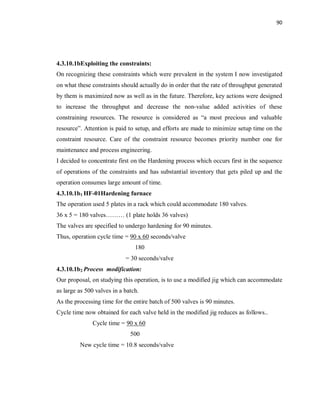 90
4.3.10.1bExploiting the constraints:
On recognizing these constraints which were prevalent in the system I now investigated
on what these constraints should actually do in order that the rate of throughput generated
by them is maximized now as well as in the future. Therefore, key actions were designed
to increase the throughput and decrease the non-value added activities of these
constraining resources. The resource is considered as “a most precious and valuable
resource”. Attention is paid to setup, and efforts are made to minimize setup time on the
constraint resource. Care of the constraint resource becomes priority number one for
maintenance and process engineering.
I decided to concentrate first on the Hardening process which occurs first in the sequence
of operations of the constraints and has substantial inventory that gets piled up and the
operation consumes large amount of time.
4.3.10.1b1 HF-01Hardening furnace
The operation used 5 plates in a rack which could accommodate 180 valves.
36 x 5 = 180 valves……… (1 plate holds 36 valves)
The valves are specified to undergo hardening for 90 minutes.
Thus, operation cycle time = 90 x 60 seconds/valve
180
= 30 seconds/valve
4.3.10.1b2 Process modification:
Our proposal, on studying this operation, is to use a modified jig which can accommodate
as large as 500 valves in a batch.
As the processing time for the entire batch of 500 valves is 90 minutes.
Cycle time now obtained for each valve held in the modified jig reduces as follows..
Cycle time = 90 x 60
500
New cycle time = 10.8 seconds/valve
 