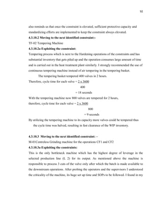 92
also reminds us that once the constraint is elevated, sufficient protective capacity and
standardizing efforts are implemented to keep the constraint always elevated.
4.3.10.2 Moving to the next identified constraint:-
TF-02 Tempering Machine
4.3.10.2a Exploiting the constraint:
Tempering process which is next to the Hardening operations of the constraints and has
substantial inventory that gets piled up and the operation consumes large amount of time
and is carried out in the heat treatment plant similarly. I strongly recommended the use of
continuous tempering machine instead of air tempering in the tempering basket.
The tempering basket tempered 400 valves in 2 hours.
Therefore, cycle time for each valve = 2 x 3600
400
= 18 seconds
With the tempering machine now 800 valves are tempered for 2 hours,
therefore, cycle time for each valve = 2 x 3600
800
= 9 seconds
By utilizing the tempering machine to its capacity more valves could be tempered thus
the cycle time was halved, resulting in fast clearance of the WIP inventory.
4.3.10.3 Moving to the next identified constraint: –
M-01Centreless Grinding machine for the operations CF1 and CF2
4.3.10.3a Exploiting the constraints:
This is the only bottleneck machine which has the highest degree of leverage in the
selected production line (L 2) for its output. As mentioned above the machine is
responsible to process 3 cuts of the valve only after which the batch is made available to
the downstream operations. After probing the operators and the supervisors I understood
the criticality of the machine, its huge set up time and SOPs to be followed. I found in my
 