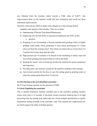 94
was obtained from the machine which records a CMk value of 0.4477. Any
improvements done on the machine would still have limitations and would not show
substantial improvements.
Therefore I focused my efforts to make some changeover in the existing limited
capability and capacity of the machine. They are as listed -
a) Implementing TPM and Time-Based Maintenance.
b) Employing only the best skills of experienced employees and TOTs in this
a. machine.
c) Proposing to use Coromandel, a Korean manufactured grinding wheel of higher
grinding wheel grade which guarantees 4 times better performance at 3 times
extra cost from the existing wheel. This wheel can reduce the no of cuts from 3 to
2 and has life 4 times more than the latter.
d) High pressure jets of coolants to be forced on the machining to reduce wear and
tear of both grinding and control wheel as well as the blade
e) Keeping the master valve in fixed tray besides the machine for quick comparison
and inspection.
f) Providing piece rate incentive system for the operator working on this machine.
g) Auto in-feed controls for the drive to vary the cutting speed as grinding wears or
when the cutting speed drops from 33 mts/min.
4.3.10.4 Moving to the next identified constraint: –
M-25 Copy Turning machine for the operation CTNRS
4.3.10.4a Exploiting the constraint:
This is another bottleneck machine installed next to the centreless grinding machine
whose cycle time is 14 seconds. It inevitably creates inventory build-up due to its high
processing time for turning neck radius and seat. It has stringent specification as quality
requirement during assembly in the customer’s end. This machine has sophisticated set-
up which requires the effort of skilled operator.
 
