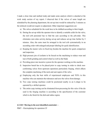 95
I made a close time and method study and made some analysis which is attached at the
work study section of my report. I observed that if the valves of same length are
scheduled by the planning department, the set-up time would be reduced by 5 minutes as
the tailstock would not require re-adjustment. Other important suggestions are:
a) The valves scheduled for the week have to be clubbed according to their length.
b) During the set-up while the operator tries to identify a suitable collet for the valve,
the tool crib personnel has to find the cam according to the job-order. This
eliminates non-value activity during set-up and reduces set-up time further by 5
minutes. Also, the cams must be arranged in the tool crib systematically in an
ascending order with enlarged and proper labeling for quick identification.
c) Keeping the master valve in fixed tray besides the machine for quick comparison
and inspection.
d) High pressure jets of coolants to be forced on the machining to reduce wear and
tear of both grinding and control wheel as well as the blade
e) Providing piece rate incentive system for the operator working on this machine.
f) Inspection bench has to be placed prior to copy turning in order to check non-
conforming valves from upstream operations particularly forging, which affects
the complete machining of the neck and seat region of the valve.
g) Employing only the best skills of experienced employees and TOTs in this
machine who can maintain the tolerances and save the valves from damage.
h) Two copy turning machines could be positioned nearby in an L-shape to be
operated by a skilled operator.
i) The entire copy turning can be eliminated from processing for this valve if the die
used in the forging machine is according to the specification of the customer
which is die finish for the dish and radius region.
4.3.10.5 Moving to the next identified constraint: –
PB07 – Electroplating for operation CF
 