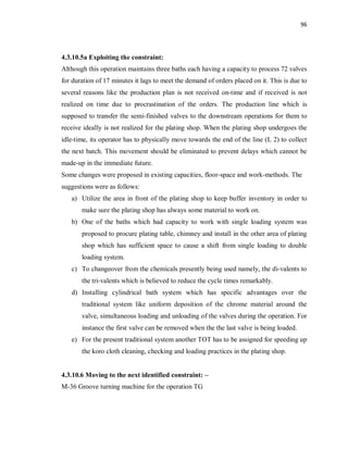 96
4.3.10.5a Exploiting the constraint:
Although this operation maintains three baths each having a capacity to process 72 valves
for duration of 17 minutes it lags to meet the demand of orders placed on it. This is due to
several reasons like the production plan is not received on-time and if received is not
realized on time due to procrastination of the orders. The production line which is
supposed to transfer the semi-finished valves to the downstream operations for them to
receive ideally is not realized for the plating shop. When the plating shop undergoes the
idle-time, its operator has to physically move towards the end of the line (L 2) to collect
the next batch. This movement should be eliminated to prevent delays which cannot be
made-up in the immediate future.
Some changes were proposed in existing capacities, floor-space and work-methods. The
suggestions were as follows:
a) Utilize the area in front of the plating shop to keep buffer inventory in order to
make sure the plating shop has always some material to work on.
b) One of the baths which had capacity to work with single loading system was
proposed to procure plating table, chimney and install in the other area of plating
shop which has sufficient space to cause a shift from single loading to double
loading system.
c) To changeover from the chemicals presently being used namely, the di-valents to
the tri-valents which is believed to reduce the cycle times remarkably.
d) Installing cylindrical bath system which has specific advantages over the
traditional system like uniform deposition of the chrome material around the
valve, simultaneous loading and unloading of the valves during the operation. For
instance the first valve can be removed when the the last valve is being loaded.
e) For the present traditional system another TOT has to be assigned for speeding up
the koro cloth cleaning, checking and loading practices in the plating shop.
4.3.10.6 Moving to the next identified constraint: –
M-36 Groove turning machine for the operation TG
 