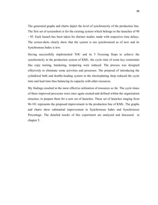 98
The generated graphs and charts depict the level of synchronicity of the production line.
The first set of screenshots is for the existing system which belongs to the launches of 90
- 95. Each launch has been taken for distinct studies made with respective time delays.
The screen-shots clearly show that the system is not synchronized as of now and its
Synchronous Index is low.
Having successfully implemented TOC and its 5 Focusing Steps to achieve the
synchronicity in the production system of KML, the cycle time of some key constraints
like copy turning, hardening, tempering were reduced. The process was designed
effectively to eliminate some activities and processes. The proposal of introducing the
cylindrical bath and double-loading system in the electroplating shop reduced the cycle
time and lead time thus balancing its capacity with other resources.
My findings resulted in the most effective utilization of resources so far. The cycle times
of these improved processes were once again created and defined within the organization
structure, to prepare them for a new set of launches. These set of launches ranging from
96-101 represents the proposed improvement in the production line of KML. The graphs
and charts show substantial improvement in Synchronous Index and Synchronous
Percentage. The detailed results of this experiment are analyzed and discussed in
chapter 5.
 