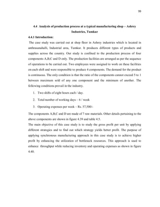 99
4.4 Analysis of production process at a typical manufacturing shop – Ashrey
Industries, Tumkur
4.4.1 Introduction:
The case study was carried out at shop floor in Ashrey industries which is located in
anthrasanahalli, Industrial area, Tumkur. It produces different types of products and
supplies across the country. Our study is confined to the production process of four
components A,B,C and D only. The production facilities are arranged as per the sequence
of operations to be carried out. Two employees were assigned to work on these facilities
on each shift and were responsible to produce 4 components. The demand for the product
is continuous. The only condition is that the ratio of the components cannot exceed 5 to 1
between maximum sold of any one component and the minimum of another. The
following conditions prevail in the industry.
1. Two shifts of eight hours each / day.
2. Total number of working days – 6 / week
3. Operating expenses per week – Rs. 57,500/-
The components A,B,C and D are made of 7 raw materials. Other details pertaining to the
above components are shown in figure 4.39 and table 4.5.
The main objective of this case study is to study the gross profit per unit by applying
different strategies and to find out which strategy yields better profit. The purpose of
applying synchronous manufacturing approach in this case study is to achieve higher
profit by enhancing the utilization of bottleneck resources. This approach is used to
enhance throughput while reducing inventory and operating expenses as shown in figure
4.40.
 