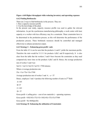 101
Figure :4.40 Higher throughput while reducing inventory and operating expenses
4.4.2 Finding Bottlenecks
There are 2 ways to find bottlenecks in the process. They are:
1. Run a capacity resource profile
2. Use the knowledge of the plant.
In the present case study, capacity resource profile was used to gather the relevant
information. As per the synchronous manufacturing philosophy, a work centre with least
capacity or a worker with less efficiency may be a constraint. These constraints have to
be determined in the production process, as this will determine the performance of the
production process. These bottleneck resources should be controlled and managed
effectively to enhance production output.
4.4.3 Strategy I – Enhancing gross profit / unit.
From the table 4.5 it can be seen that the products A and C yields the maximum profits.
Therefore the ratio would be 5:1:5:1 for products A,B,C and D respectively. It is also
clear from the table that the workers 3 and 4 have become the constraints as they used
comparatively more time on the products A,B,C and D. Hence, the average production
rate of worker 3 and 4 are
5a(11) +1a(11)+5a(15)+1a(15)= 5760 minutes
Where a=average production rate
55a +11a+75a+15a=5760
Average production rate of worker 3 and 4, a = 37
Hence, employee 3 and 4 produce the following number of units in 2nd
Shift
A=185
B=37
C=185
D= 37
Gross profit =( selling price – cost of raw materials ) – operating expenses.
Gross profit =185(145)+37(115)+185(145)+37(115)-57500
Gross profit = Rs 4660(profit)
4.4.4 Strategy II: Enhancing the utilization of Constraints
 