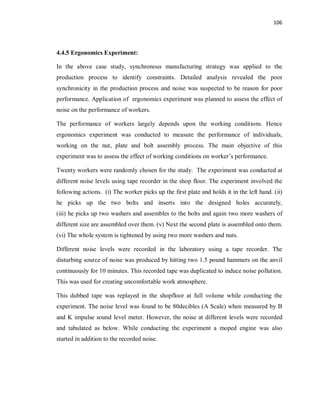 106
4.4.5 Ergonomics Experiment:
In the above case study, synchronous manufacturing strategy was applied to the
production process to identify constraints. Detailed analysis revealed the poor
synchronicity in the production process and noise was suspected to be reason for poor
performance. Application of ergonomics experiment was planned to assess the effect of
noise on the performance of workers.
The performance of workers largely depends upon the working conditions. Hence
ergonomics experiment was conducted to measure the performance of individuals,
working on the nut, plate and bolt assembly process. The main objective of this
experiment was to assess the effect of working conditions on worker’s performance.
Twenty workers were randomly chosen for the study. The experiment was conducted at
different noise levels using tape recorder in the shop floor. The experiment involved the
following actions. (i) The worker picks up the first plate and holds it in the left hand. (ii)
he picks up the two bolts and inserts into the designed holes accurately,
(iii) he picks up two washers and assembles to the bolts and again two more washers of
different size are assembled over them. (v) Next the second plate is assembled onto them.
(vi) The whole system is tightened by using two more washers and nuts.
Different noise levels were recorded in the laboratory using a tape recorder. The
disturbing source of noise was produced by hitting two 1.5 pound hammers on the anvil
continuously for 10 minutes. This recorded tape was duplicated to induce noise pollution.
This was used for creating uncomfortable work atmosphere.
This dubbed tape was replayed in the shopfloor at full volume while conducting the
experiment. The noise level was found to be 80decibles (A Scale) when measured by B
and K impulse sound level meter. However, the noise at different levels were recorded
and tabulated as below. While conducting the experiment a moped engine was also
started in addition to the recorded noise.
 