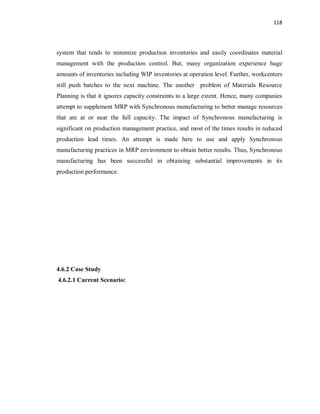 118
system that tends to minimize production inventories and easily coordinates material
management with the production control. But, many organization experience huge
amounts of inventories including WIP inventories at operation level. Further, workcenters
still push batches to the next machine. The another problem of Materials Resource
Planning is that it ignores capacity constraints to a large extent. Hence, many companies
attempt to supplement MRP with Synchronous manufacturing to better manage resources
that are at or near the full capacity. The impact of Synchronous manufacturing is
significant on production management practice, and most of the times results in reduced
production lead times. An attempt is made here to use and apply Synchronous
manufacturing practices in MRP environment to obtain better results. Thus, Synchronous
manufacturing has been successful in obtaining substantial improvements in its
production performance.
4.6.2 Case Study
4.6.2.1 Current Scenario:
 