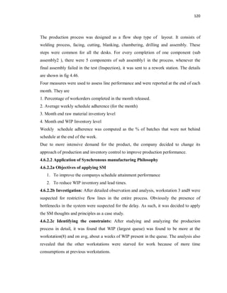 120
The production process was designed as a flow shop type of layout. It consists of
welding process, facing, cutting, blanking, chambering, drilling and assembly. These
steps were common for all the desks. For every completion of one component (sub
assembly2 ), there were 5 components of sub assembly1 in the process. whenever the
final assembly failed in the test (Inspection), it was sent to a rework station. The details
are shown in fig 4.46.
Four measures were used to assess line performance and were reported at the end of each
month. They are
1. Percentage of workorders completed in the month released.
2. Average weekly schedule adherence (for the month)
3. Month end raw material inventory level
4. Month end WIP Inventory level
Weekly schedule adherence was computed as the % of batches that were not behind
schedule at the end of the week.
Due to more intensive demand for the product, the company decided to change its
approach of production and inventory control to improve production performance.
4.6.2.2 Application of Synchronous manufacturing Philosophy
4.6.2.2a Objectives of applying SM
1. To improve the companys schedule attainment performance
2. To reduce WIP inventory and lead times.
4.6.2.2b Investigation: After detailed observation and analysis, workstation 3 and8 were
suspected for restrictive flow lines in the entire process. Obviously the presence of
bottlenecks in the system were suspected for the delay. As such, it was decided to apply
the SM thoughts and principles as a case study.
4.6.2.2c Identifying the constraints: After studying and analyzing the production
process in detail, it was found that WIP (largest queue) was found to be more at the
workstation(8) and on avg, about a weeks of WIP present in the queue. The analysis also
revealed that the other workstations were starved for work because of more time
consumptions at previous workstations.
 