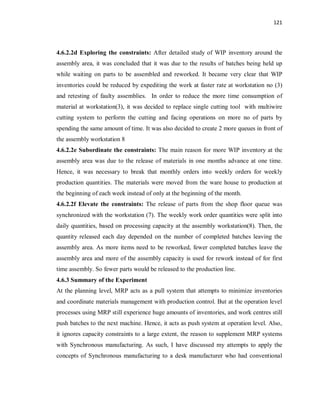 121
4.6.2.2d Exploring the constraints: After detailed study of WIP inventory around the
assembly area, it was concluded that it was due to the results of batches being held up
while waiting on parts to be assembled and reworked. It became very clear that WIP
inventories could be reduced by expediting the work at faster rate at workstation no (3)
and retesting of faulty assemblies. In order to reduce the more time consumption of
material at workstation(3), it was decided to replace single cutting tool with multiwire
cutting system to perform the cutting and facing operations on more no of parts by
spending the same amount of time. It was also decided to create 2 more queues in front of
the assembly workstation 8
4.6.2.2e Subordinate the constraints: The main reason for more WIP inventory at the
assembly area was due to the release of materials in one months advance at one time.
Hence, it was necessary to break that monthly orders into weekly orders for weekly
production quantities. The materials were moved from the ware house to production at
the beginning of each week instead of only at the beginning of the month.
4.6.2.2f Elevate the constraints: The release of parts from the shop floor queue was
synchronized with the workstation (7). The weekly work order quantities were split into
daily quantities, based on processing capacity at the assembly workstation(8). Then, the
quantity released each day depended on the number of completed batches leaving the
assembly area. As more items need to be reworked, fewer completed batches leave the
assembly area and more of the assembly capacity is used for rework instead of for first
time assembly. So fewer parts would be released to the production line.
4.6.3 Summary of the Experiment
At the planning level, MRP acts as a pull system that attempts to minimize inventories
and coordinate materials management with production control. But at the operation level
processes using MRP still experience huge amounts of inventories, and work centres still
push batches to the next machine. Hence, it acts as push system at operation level. Also,
it ignores capacity constraints to a large extent, the reason to supplement MRP systems
with Synchronous manufacturing. As such, I have discussed my attempts to apply the
concepts of Synchronous manufacturing to a desk manufacturer who had conventional
 