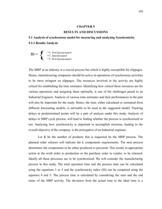 133
CHAPTER 5
RESULTS AND DISCUSSIONS
5.1 Analysis of synchronous model for measuring and analyzing Synchronicity
5.1.1 Results Analysis
The MRP in an industry is a crucial process but which is highly susceptible for slippages.
Hence, manufacturing companies should be active in operations of synchronous activities
to be more stringent on slippages. The resources involved in the activity are highly
critical for establishing the time estimates. Identifying how critical these resources are for
various operations and assigning them optimally, is one of the challenges posed to an
Industrial Engineer. Analysis of various time estimates and their performances in the past
will also be important for the study. Hence, the time, either calculated or estimated from
different forecasting models, is advisable to be used in the suggested model. Tracking
delays at predetermined points will be a part of analysis under this study. Analysis of
delays in MRP cycle process, will lead to finding whether the process is synchronized or
not. Analysing how synchronicity is important to accomplish missions, leading to the
overall objective of the company, is the prerogative of an Industrial engineer.
Let K be the number of products that is requested by the MRP process. The
planned order releases will indicate the k components requirements. The next process
determines the components to be either produced or procured. This results in appropriate
action at the work order to production or the purchase order to vendor, to be released.
Ideally all these processes are to be synchronized. We will consider the manufacturing
process in this study. The total operation time and the process time can be calculated
using the equations 1 to 3 and the synchronicity index (SI) can be computed using the
equation 4 and 5. The process time is calculated by considering the start and the end
times of the MRP activity. The deviation from the actual time to the ideal time is a
 