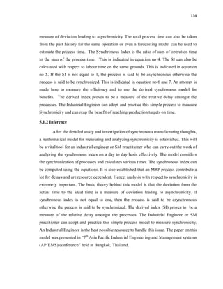 134
measure of deviation leading to asynchronicity. The total process time can also be taken
from the past history for the same operation or even a forecasting model can be used to
estimate the process time. The Synchronous Index is the ratio of sum of operation time
to the sum of the process time. This is indicated in equation no 4. The SI can also be
calculated with respect to labour time on the same grounds. This is indicated in equation
no 5. If the SI is not equal to 1, the process is said to be asynchronous otherwise the
process is said to be synchronized. This is indicated in equation no 6 and 7. An attempt is
made here to measure the efficiency and to use the derived synchronous model for
benefits. The derived index proves to be a measure of the relative delay amongst the
processes. The Industrial Engineer can adopt and practice this simple process to measure
Synchronicity and can reap the benefit of reaching production targets on time.
5.1.2 Inference
After the detailed study and investigation of synchronous manufacturing thoughts,
a mathematical model for measuring and analyzing synchronicity is established. This will
be a vital tool for an industrial engineer or SM practitioner who can carry out the work of
analyzing the synchronous index on a day to day basis effectively. The model considers
the synchronization of processes and calculates various times. The synchronous index can
be computed using the equations. It is also established that an MRP process contribute a
lot for delays and are resource dependent. Hence, analysis with respect to synchronicity is
extremely important. The basic theory behind this model is that the deviation from the
actual time to the ideal time is a measure of deviation leading to asynchronicity. If
synchronous index is not equal to one, then the process is said to be asynchronous
otherwise the process is said to be synchronized. The derived index (SI) proves to be a
measure of the relative delay amongst the processes. The Industrial Engineer or SM
practitioner can adopt and practice this simple process model to measure synchronicity.
An Industrial Engineer is the best possible resource to handle this issue. The paper on this
model was presented in “7th
Asia Pacific Industrial Engineering and Management systems
(APIEMS) conference” held at Bangkok, Thailand.
 