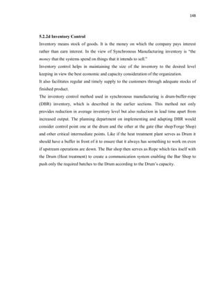 148
5.2.2d Inventory Control
Inventory means stock of goods. It is the money on which the company pays interest
rather than earn interest. In the view of Synchronous Manufacturing inventory is “the
money that the systems spend on things that it intends to sell.”
Inventory control helps in maintaining the size of the inventory to the desired level
keeping in view the best economic and capacity consideration of the organization.
It also facilitates regular and timely supply to the customers through adequate stocks of
finished product.
The inventory control method used in synchronous manufacturing is drum-buffer-rope
(DBR) inventory, which is described in the earlier sections. This method not only
provides reduction in average inventory level but also reduction in lead time apart from
increased output. The planning department on implementing and adapting DBR would
consider control point one at the drum and the other at the gate (Bar shop/Forge Shop)
and other critical intermediate points. Like if the heat treatment plant serves as Drum it
should have a buffer in front of it to ensure that it always has something to work on even
if upstream operations are down. The Bar shop then serves as Rope which ties itself with
the Drum (Heat treatment) to create a communication system enabling the Bar Shop to
push only the required batches to the Drum according to the Drum’s capacity.
 