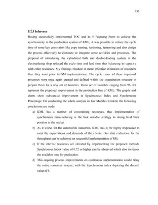 153
5.2.3 Inference
Having successfully implemented TOC and its 5 Focusing Steps to achieve the
synchronicity in the production system of KML, it was possible to reduce the cycle
time of some key constraints like copy turning, hardening, tempering and also design
the process effectively to eliminate or integrate some activities and processes. The
proposal of introducing the cylindrical bath and double-loading system in the
electroplating shop reduced the cycle time and lead time thus balancing its capacity
with other resources. My findings resulted in more effective utilization of resources
than they were prior to SM implementation. The cycle times of these improved
processes were once again created and defined within the organization structure to
prepare them for a new set of launches. These set of launches ranging from 96-101
represent the proposed improvement in the production line of KML. The graphs and
charts show substantial improvement in Synchronous Index and Synchronous
Percentage. On conducting the whole analysis in Kar Mobiles Limited, the following
conclusions are made:
a) KML has a number of constraining resources, thus implementation of
synchronous manufacturing is the best suitable strategy to strong hold their
position in the market.
b) As it works for the automobile industries, KML has to be highly responsive to
meet the expectations and demands of the clients. Due date realization for the
throughput can be achieved on successful implementation of SM.
c) If the internal resources are elevated by implementing the proposed methods
Synchronous Index value of 0.72 or higher can be observed which also increases
the available time for production.
d) This ongoing process improvements on continuous implementation would bring
the entire resources in-sync; with the Synchronous index depicting the desired
value of 1.
 