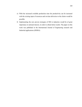 154
e) With the increased available production time the productivity can be increased
with the existing input of resources and on-time deliveries to the clients would be
possible.
f) Implementing the new proven strategies of SM in industries would be of great
importance in national interest, in order to obtain better results. The paper on this
work was published in the International Journal of Engineering research and
Industrial applications (IJERIA).
 