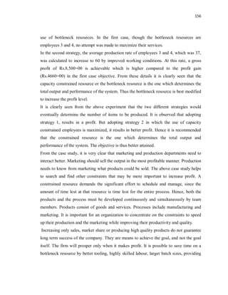 156
use of bottleneck resources. In the first case, though the bottleneck resources are
employees 3 and 4, no attempt was made to maximize their services.
In the second strategy, the average production rate of employees 3 and 4, which was 37,
was calculated to increase to 60 by improved working conditions. At this rate, a gross
profit of Rs.8,500=00 is achievable which is higher compared to the profit gain
(Rs.4660=00) in the first case objective. From these details it is clearly seen that the
capacity constrained resource or the bottleneck resource is the one which determines the
total output and performance of the system. Thus the bottleneck resource is best modified
to increase the profit level.
It is clearly seen from the above experiment that the two different strategies would
eventually determine the number of items to be produced. It is observed that adopting
strategy 1, results in a profit. But adopting strategy 2 in which the use of capacity
constrained employees is maximized, it results in better profit. Hence it is recommended
that the constrained resource is the one which determines the total output and
performance of the system. The objective is thus better attained.
From the case study, it is very clear that marketing and production departments need to
interact better. Marketing should sell the output in the most profitable manner. Production
needs to know from marketing what products could be sold. The above case study helps
to search and find other constraints that may be more important to increase profit. A
constrained resource demands the significant effort to schedule and manage, since the
amount of time lost at that resource is time lost for the entire process. Hence, both the
products and the process must be developed continuously and simultaneously by team
members. Products consist of goods and services. Processes include manufacturing and
marketing. It is important for an organization to concentrate on the constraints to speed
up their production and the marketing while improving their productivity and quality.
Increasing only sales, market share or producing high quality products do not guarantee
long term success of the company. They are means to achieve the goal, and not the goal
itself. The firm will prosper only when it makes profit. It is possible to save time on a
bottleneck resource by better tooling, highly skilled labour, larger batch sizes, providing
 