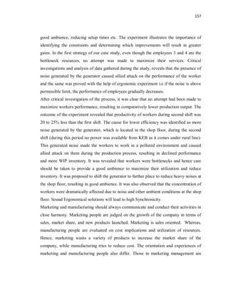 157
good ambience, reducing setup times etc. The experiment illustrates the importance of
identifying the constraints and determining which improvements will result in greater
gains. In the first strategy of our case study, even though the employees 3 and 4 are the
bottleneck resources, no attempt was made to maximize their services. Critical
investigations and analysis of data gathered during the study, reveals that the presence of
noise generated by the generator caused allied attack on the performance of the worker
and the same was proved with the help of ergonomic experiment i.e if the noise is above
permissible limit, the performance of employees gradually decreases.
After critical investigation of the process, it was clear that no attempt had been made to
maximize workers performance, resulting in comparatively lower production output. The
outcome of the experiment revealed that productivity of workers during second shift was
20 to 25% less than the first shift. The cause for lower efficiency was identified as more
noise generated by the generator, which is located in the shop floor, during the second
shift (during this period no power was available from KEB as it comes under rural line).
This generated noise made the workers to work in a polluted environment and caused
allied attack on them during the production process, resulting in declined performance
and more WIP inventory. It was revealed that workers were bottlenecks and hence care
should be taken to provide a good ambience to maximize their utilization and reduce
inventory. It was proposed to shift the generator to farther place to reduce heavy noises at
the shop floor, resulting in good ambience. It was also observed that the concentration of
workers were dramatically affected due to noise and other ambient conditions at the shop
floor. Sound Ergonomical solutions will lead to high Synchronicity.
Marketing and manufacturing should always communicate and conduct their activities in
close harmony. Marketing people are judged on the growth of the company in terms of
sales, market share, and new products launched. Marketing is sales oriented. Whereas,
manufacturing people are evaluated on cost implications and utilization of resources.
Hence, marketing wants a variety of products to increase the market share of the
company, while manufacturing tries to reduce cost. The orientation and experiences of
marketing and manufacturing people also differ. Those in marketing management are
 