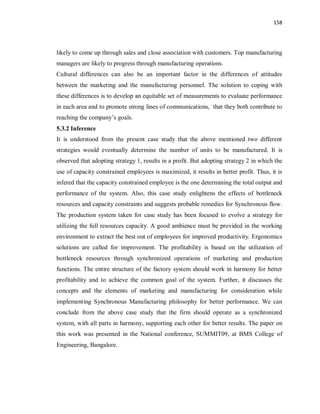 158
likely to come up through sales and close association with customers. Top manufacturing
managers are likely to progress through manufacturing operations.
Cultural differences can also be an important factor in the differences of attitudes
between the marketing and the manufacturing personnel. The solution to coping with
these differences is to develop an equitable set of measurements to evaluate performance
in each area and to promote strong lines of communications, that they both contribute to
reaching the company’s goals.
5.3.2 Inference
It is understood from the present case study that the above mentioned two different
strategies would eventually determine the number of units to be manufactured. It is
observed that adopting strategy 1, results in a profit. But adopting strategy 2 in which the
use of capacity constrained employees is maximized, it results in better profit. Thus, it is
infered that the capacity constrained employee is the one determining the total output and
performance of the system. Also, this case study enlightens the effects of bottleneck
resources and capacity constraints and suggests probable remedies for Synchronous flow.
The production system taken for case study has been focused to evolve a strategy for
utilizing the full resources capacity. A good ambience must be provided in the working
environment to extract the best out of employees for improved productivity. Ergonomics
solutions are called for improvement. The profitability is based on the utilization of
bottleneck resources through synchronized operations of marketing and production
functions. The entire structure of the factory system should work in harmony for better
profitability and to achieve the common goal of the system. Further, it discusses the
concepts and the elements of marketing and manufacturing for consideration while
implementing Synchronous Manufacturing philosophy for better performance. We can
conclude from the above case study that the firm should operate as a synchronized
system, with all parts in harmony, supporting each other for better results. The paper on
this work was presented in the National conference, SUMMIT09, at BMS College of
Engineering, Bangalore.
 