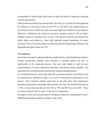 164
recommended to install visual shop system to unify the efforts of employees searching
for tools and materials.
Fifth synchronous launch was executed after a few days. It is evident from the graph that
the efficiency of the process shot-up from 58% to 70% due to the implementation of
visual shop system in which red, yellow and green lights are installed on every machine.
Whenever a bottleneck was starved of resources, operators turned on the red lights.
Similarly whenever a potential crisis or risk of starving the constraint was observed the
yellow lights were turned on. Green light indicated smooth functioning of various
operations. We see from the graphs and charts that the best Synchronicity attained in the
Jagannatha auto parts system was 70%.
5.4.3 Inference:
An attempt was made to analyze production complexities by using Synchronous analyzer.
Various Synchronous launches were executed to critically analyze the level of
synchronicity in P55 production process. This case study helped to track the poor
synchronization of various production parameters and process being scheduled. The
experiment also revealed the poor synchronicity among system parameters.
It is concluded from the current case study that synchronous analysis is an effective tool
for measuring the synchronous index. It is a tool for analyzing the performance of any
process. After continued vigilant supervision in the shop floor with Synchronous
manufacturing practices, measurable improvements were seen. The Synchronicity shot up
to 70%, on time deliveries shot up from 38% to 70% and WIP was cut by 20%. These
are shown in fig5.10, fig 5.11, fig 5.12 and fig 5.13 respectively.
The paper on this work was presented in “Production Operations Management Society”
(POMS) International conference at Dallas, Texas, USA.
 