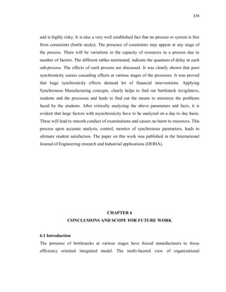 174
and is highly risky. It is also a very well established fact that no process or system is free
from constraints (bottle necks). The presence of constraints may appear at any stage of
the process. There will be variations in the capacity of resources in a process due to
number of factors. The different tables mentioned, indicate the quantum of delay in each
sub-process. The effects of each process are discussed. It was clearly shown that poor
synchronicity causes cascading effects at various stages of the processes. It was proved
that huge synchronicity effects demand lot of financial interventions. Applying
Synchronous Manufacturing concepts, clearly helps to find out bottleneck invigilators,
students and the processes and leads to find out the means to minimize the problems
faced by the students. After critically analyzing the above parameters and facts, it is
evident that large factors with asynchronicity have to be analyzed on a day to day basis.
These will lead to smooth conduct of examinations and causes no harm to resources. This
process upon accurate analysis, control, monitor of synchronous parameters, leads to
ultimate student satisfaction. The paper on this work was published in the International
Journal of Engineering research and Industrial applications (IJERIA).
CHAPTER 6
CONCLUSIONS AND SCOPE FOR FUTURE WORK
6.1 Introduction
The presence of bottlenecks at various stages have forced manufacturers to focus
efficiency oriented integrated model. The multi-faceted view of organizational
 