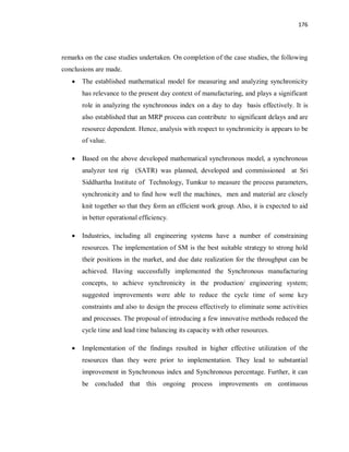 176
remarks on the case studies undertaken. On completion of the case studies, the following
conclusions are made.
· The established mathematical model for measuring and analyzing synchronicity
has relevance to the present day context of manufacturing, and plays a significant
role in analyzing the synchronous index on a day to day basis effectively. It is
also established that an MRP process can contribute to significant delays and are
resource dependent. Hence, analysis with respect to synchronicity is appears to be
of value.
· Based on the above developed mathematical synchronous model, a synchronous
analyzer test rig (SATR) was planned, developed and commissioned at Sri
Siddhartha Institute of Technology, Tumkur to measure the process parameters,
synchronicity and to find how well the machines, men and material are closely
knit together so that they form an efficient work group. Also, it is expected to aid
in better operational efficiency.
· Industries, including all engineering systems have a number of constraining
resources. The implementation of SM is the best suitable strategy to strong hold
their positions in the market, and due date realization for the throughput can be
achieved. Having successfully implemented the Synchronous manufacturing
concepts, to achieve synchronicity in the production/ engineering system;
suggested improvements were able to reduce the cycle time of some key
constraints and also to design the process effectively to eliminate some activities
and processes. The proposal of introducing a few innovative methods reduced the
cycle time and lead time balancing its capacity with other resources.
· Implementation of the findings resulted in higher effective utilization of the
resources than they were prior to implementation. They lead to substantial
improvement in Synchronous index and Synchronous percentage. Further, it can
be concluded that this ongoing process improvements on continuous
 