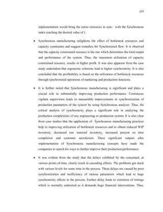 177
implementation would bring the entire resources in sync: with the Synchronous
index reaching the desired value of 1.
· Synchronous manufacturing enlightens the effect of bottleneck resources and
capacity constraints and suggest remedies for Synchronized flow. It is observed
that the capacity constrained resource is the one which determines the total output
and performance of the system. Thus, the maximum utilization of capacity
constrained resource, results in higher profit. It was also apparent from the case
study undertaken that ergonomic solutions lead to higher synchronicity. It is also
concluded that the profitability is based on the utilization of bottleneck resources
through synchronized operations of marketing and production functions.
· It is further noted that Synchronous manufacturing is significant and plays a
crucial role in substantially improving production performance. Continuous
vigilant supervision leads to measurable improvements in synchronization of
production parameters of the system by using Synchronous analyzer. Thus, the
critical analysis of synchronicity plays a significant role in analyzing the
production complexities of any engineering or production system. It is also clear
from case studies that the application of Synchronous manufacturing practices
help in improving utilization of bottleneck resources and to obtain reduced WIP
inventory, decreased raw material inventory, increased percent on time
completion and customer satisfaction. These significant outputs after
implementation of Synchronous manufacturing concepts have made the
companies to search for ways to further improve their production performance.
· It was evident from the study that the delays exhibited by the concerned, at
various points of time, clearly result in cascading effects. The problems got stuck
with various levels for some time in the process. These delays are caused by poor
synchronization and inefficiency of various parameters which lead to huge
synchronicity effects in the process. Further delay leads to extension of timings
which is normally undesired as it demands huge financial interventions. Thus,
 
