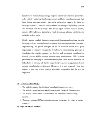 178
Synchronous manufacturing strategy helps to identify asynchronous parameters.
After critically analyzing the above parameters and facts, it can be concluded that
large factors with asynchronicity have to be analyzed on a day to day basis for
better performance. These will lead to smooth functioning of engineering systems
and minimize harm to resources. This process upon accurate analysis, control,
monitor of Synchronous parameters, leads to provide ultimate satisfaction in
achieving system goals.
· Finally, we can conclude that entire structure of the organization should work in
harmony for better profitability and to achieve the common goal of the enterprise.
Implementing the proven strategies of SM in industries would be of great
importance to increase productivity. Synchronous manufacturing provides a
foundation that enables managers to develop and implement manufacturing
control systems within complex manufacturing environments. This includes
procedures for managing all constraints of the system. Thus, it could be a boon for
India, but it is strongly felt that the suggested procedure is a requirement to our
present manufacturing environment. However, it is also noteworthy that any
change is not easy which requires education, preparation and the will to
implement.
6.3 Limitations of the Study:
1. The study focuses on the shop floor/ manufacturing processes only.
2. The study is carried out in the local context nearby Tumkur & Bangalore area
3. The study is carried out on skilled workers and established manufacturing
systems.
4. This study assumes 100% coordination amongst resources with respect to human
resources
6.4 Scope for further research
 