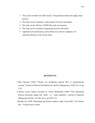179
1. This can be extended for traffic studies, Transportation studies and supply chain
projects.
2. The study can be extended to multi gender work force atmosphere.
3. The study can be effective in RFID/ Bar code environments.
4. The study can be extended to engineering systems with robots.
5. Application of synchronicity can be effective in software companies for
analyzing efficiency with various teams.
REFERENCES
1.Alan Harrison (1995) “Themes for facilitating material flow in manufacturing
systems”, Journal of Physical Distribution & Logistics Management, Vol25, No 10, pp
3-25
2.Andrew Lyons, Adrian Coronado & Zenon Michaelides (2006) “The relationship
between proximate supply and build – to – order capability”, Journal of Industrial
Management & Data, Vol 106, No 8, pp 1095-1111
3.Baudin, M. (1990) “Manufacturing Systems analysis, engle wood cliffs”, NJ, Prentice
hall – Yourdon press London
 