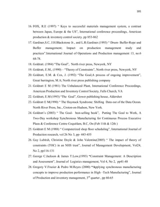181
16. FOX, R.E (1997) “ Keys to successful materials management system, a contrast
between Japan, Europe & the US”, International conference proceedings, American
production & inventory control society. pp 853-862
17. Gardiner,S.C, J.H.Blackstone Jr., and L.R.Gardiner.(1993) “ Drum- Buffer-Rope and
Buffer management; Impact on production management study and
practices”.International Journal of Operations and Production management 13, no.6
68-78.
18. Goldratt. (1984) “The Goal”, North river press, Newyork, NY
19. Goldratt, E.M., (1990) – “Theory of Constraints”, North river press, Newyork, NY
20. Goldratt, E.M. & Cox, J. (1992) “The Goal;A process of ongoing improvement”,
Great barrington, M.A; North river press publishing company
21. Goldratt E M (1981) The Unbalanced Plant, International Conference Proceedings,
American Production and Inventory Control Society, Falls Church, VA
22. Goldratt, E.M (1993) “The Goal”, Gower publishing house, Aldershot
23. Goldratt E M(1990) “ The Haystack Syndrome: Shifting Data out of the Data Ocean.
North River Press, Inc., Croton-on-Hudson, New York.
24. Goldratt’s (2003) “ The Goal- best-selling book”, Putting The Goal to Work, A
Two-Day workshop Synchronous Manufacturing for Continuous Process Executive
Plaza & Conference Centre Coquitlam, B.C, On (Feb 11th & 12th )
25. Goldratt E M (1988) “ Computerized shop floor scheduling”, International Journal of
Production research, vol 26 No 3, pp- 443-455
26. Guy Lubitsh, Christine Doyle & John Valentine(2005) “ The impact of theory of
constraints (TOC) in an NHS trust”, Journal of Management Development, Vol24,
No 2, pp116-131
27. George C.Jackson & James T.Low,(1993) “Constraint Management: A Description
and Assessment”, Journal of Logistics management, Vol 4, No 2, pp41-48
28. Gregory V.Frazier & Pedro M.Reyes (2000) “Applying synchronous manufacturing
concepts to improve production performance in High –Tech Manufacturing”, Journal
of Production and inventory management, 3rd
quarter , pp 60-65
 