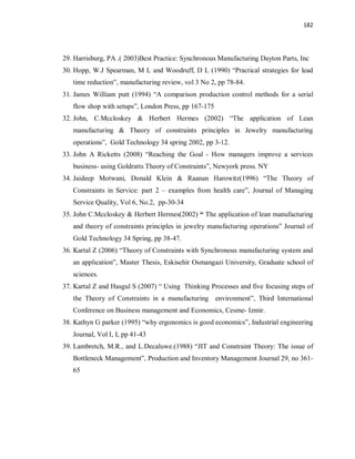 182
29. Harrisburg, PA .( 2003)Best Practice: Synchronous Manufacturing Dayton Parts, Inc
30. Hopp, W.J Spearman, M L and Woodruff, D L (1990) “Practical strategies for lead
time reduction”, manufacturing review, vol 3 No 2, pp 78-84.
31. James William putt (1994) “A comparison production control methods for a serial
flow shop with setups”, London Press, pp 167-175
32. John, C.Mccloskey & Herbert Hermes (2002) “The application of Lean
manufacturing & Theory of constraints principles in Jewelry manufacturing
operations”, Gold Technology 34 spring 2002, pp 3-12.
33. John A Ricketts (2008) “Reaching the Goal - How managers improve a services
business- using Goldratts Theory of Constraints”, Newyork press. NY
34. Jaideep Motwani, Donald Klein & Raanan Harowitz(1996) “The Theory of
Constraints in Service: part 2 – examples from health care”, Journal of Managing
Service Quality, Vol 6, No.2, pp-30-34
35. John C.Mccloskey & Herbert Hermes(2002) “ The application of lean manufacturing
and theory of constraints principles in jewelry manufacturing operations” Journal of
Gold Technology 34 Spring, pp 38-47.
36. Kartal Z (2006) “Theory of Constraints with Synchronous manufacturing system and
an application”, Master Thesis, Eskisehir Osmangazi University, Graduate school of
sciences.
37. Kartal Z and Hasgul S (2007) “ Using Thinking Processes and five focusing steps of
the Theory of Constraints in a manufacturing environment”, Third International
Conference on Business management and Economics, Cesme- Izmir.
38. Kathyn G parker (1995) “why ergonomics is good economics”, Industrial engineering
Journal, Vol I, I, pp 41-43
39. Lambretch, M.R., and L.Decaluwe.(1988) “JIT and Constraint Theory: The issue of
Bottleneck Management”, Production and Inventory Management Journal 29, no 361-
65
 