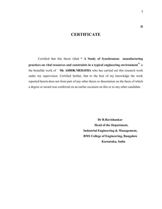 2
II
CERTIFICATE
Certified that this thesis titled “ A Study of Synchronous manufacturing
practices on vital resources and constraints in a typical engineering environment” is
the bonafide work of Mr. ASHOK MEHATHA who has carried out this research work
under my supervision. Certified further, that to the best of my knowledge the work
reported herein does not form part of any other thesis or dissertation on the basis of which
a degree or award was conferred on an earlier occasion on this or to any other candidate.
Dr B.Ravishankar
Head of the Department,
Industrial Engineering & Management,
BMS College of Engineering, Bangalore
Karnataka, India
 