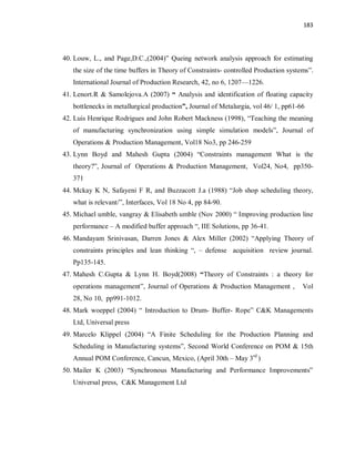 183
40. Louw, L., and Page,D.C.,(2004)” Queing network analysis approach for estimating
the size of the time buffers in Theory of Constraints- controlled Production systems”.
International Journal of Production Research, 42, no 6, 1207—1226.
41. Lenort.R & Samolejova.A (2007) “ Analysis and identification of floating capacity
bottlenecks in metallurgical production”, Journal of Metalurgia, vol 46/ 1, pp61-66
42. Luis Henrique Rodrigues and John Robert Mackness (1998), “Teaching the meaning
of manufacturing synchronization using simple simulation models”, Journal of
Operations & Production Management, Vol18 No3, pp 246-259
43. Lynn Boyd and Mahesh Gupta (2004) “Constraints management What is the
theory?”, Journal of Operations & Production Management, Vol24, No4, pp350-
371
44. Mckay K N, Safayeni F R, and Buzzacott J.a (1988) “Job shop scheduling theory,
what is relevant/”, Interfaces, Vol 18 No 4, pp 84-90.
45. Michael umble, vangray & Elisabeth umble (Nov 2000) “ Improving production line
performance – A modified buffer approach “, IIE Solutions, pp 36-41.
46. Mandayam Srinivasan, Darren Jones & Alex Miller (2002) “Applying Theory of
constraints principles and lean thinking “, – defense acquisition review journal.
Pp135-145.
47. Mahesh C.Gupta & Lynn H. Boyd(2008) “Theory of Constraints : a theory for
operations management”, Journal of Operations & Production Management , Vol
28, No 10, pp991-1012.
48. Mark woeppel (2004) “ Introduction to Drum- Buffer- Rope” C&K Managements
Ltd, Universal press
49. Marcelo Klippel (2004) “A Finite Scheduling for the Production Planning and
Scheduling in Manufacturing systems”, Second World Conference on POM & 15th
Annual POM Conference, Cancun, Mexico, (April 30th – May 3rd
)
50. Mailer K (2003) “Synchronous Manufacturing and Performance Improvements”
Universal press, C&K Management Ltd
 
