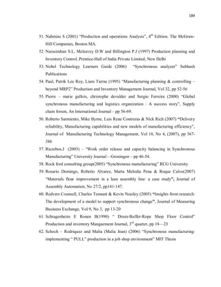 184
51. Nahmias S (2001) “Production and operations Analysis”, 4th
Edition. The McGraw-
Hill Companies, Boston MA.
52. Narasimhan S.L, Mcleavey D.W and Billington P.J (1997) Production planning and
Inventory Control, Prentice-Hall of India Private Limited, New Delhi
53. Nobel Technology Learners Guide (2006) “Synchronous analyzer” Subhash
Publications
54. Paul, Patrik Lee Roy, Liam Tierne (1995) “Manufacturing planning & controlling –
beyond MRP2” Production and Inventory Management Journal, Vol 32, pp 52-56
55. Pierre – marie gallois, christophe devulder and Sergio Ferreira (2000) “Global
synchronous manufacturing and logistics organization : A success story”, Supply
chain forum, An International Journal – pp 56-69.
56. Roberto Sarmiento, Mike Byrne, Luis Rene Contreras & Nick Rich (2007) “Delivery
reliability, Manufacturing capabilities and new models of manufacturing efficiency”,
Journal of Manufacturing Technology Management, Vol 18, No 4, (2007), pp 367-
386
57. Riezebos.J (2003) – “Work order release and capacity balancing in Synchronous
Manufacturing” University Journal – Groningen – pp 46-54.
58. Rock ford consulting group(2005) “Synchronous manufacturing” RCG University
59. Rosario Domingo, Roberto Alvarez, Marta Melodia Pena & Roque Calvo(2007)
“Materials floar improvement in a lean assembly line: a case study”, Journal of
Assembly Automation, No 27/2, pp141-147.
60. Redvers Counsell, Charles Tennant & Kevin Neailey (2005) “Insights from research:
The development of a model to support synchronous change”, Journal of Measuring
Business Exchange, Vol 9, No 3, pp 13-20
61. Schragenheim E Ronen B(1990) “ Drum-Buffer-Rope Shop Floor Control”
Production and inventory Mangaement Journal, 3rd
quarter, pp 18—23
62. Schoch – Rodriquez and Malia (Malia Jean) (2006) “Synchronous manufacturing:
implementing “ PULL” production in a job shop environment” MIT Thesis
 