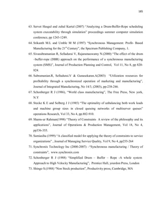 185
63. Servet Hasgul and zuhal Kurtal (2007) “Analyzing a Drum-Buffer-Rope scheduling
system executability through simulation” proceedings summer computer simulation
conference, pp 1243-1249.
64. Srikanth M.L and Umble M M (1997) “Synchronous Management: Profit- Based
Manufacturing for the 21st
Century”, the Spectrum Publishing Company, 1.
65. Sivasubramanian R, Selladurai V, Rajaramaswamy N.(2000) “The effect of the drum
–buffer-rope (DBR) approach on the performance of a synchronous manufacturing
system (SMS)”, Journal of Production Planning and Control, Vol 11, No 8, pp 820-
824.
66. Subramanian.R, Selludurai.V & Gunasekaran.A(2003) “Utilization resources for
profitability through a synchronized operation of marketing and manufacturing”,
Journal of Integrated Manufacturing, No 14/3, (2003), pp-238-246.
67. Schonberger R J (1986), “World class manufacturing”, The Free Press, New york,
N.Y
68. Stecke K E and Solberg J J (1985) “The optimality of unbalancing both work loads
and machine group sizes in closed queuing networks of multiserver queues”
operations Research, Vol 33, No 4, pp.882-910.
69. Shams-ur Rahman(1998) “Theory of Constraints A review of the philosophy and its
applications”, Journal of Operations & Production Management, Vol 18, No 4,
pp336-355.
70. Samiasiha (1999) “A classified model for applying the theory of constraints to service
organizations” , Journal of Managing Service Quality, Vol 9, No 4, pp255-264
71. Synchronix Technology Inc (2000-2007) –“Synchronous manufacturing / Theory of
constraints”, www.synchronix.com
72. Schonberger R J (1988) “Simplified Drum – Buffer – Rope -A whole system
Approach to High Velocity Manufacturing”, Prentice Hall, yourdon Press, London
73. Shingo S.(1988) “Non Stock production”, Productivity press, Cambridge, MA
 