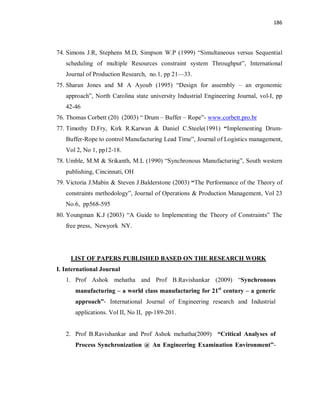 186
74. Simons J.R, Stephens M.D, Simpson W.P (1999) “Simultaneous versus Sequential
scheduling of multiple Resources constraint system Throughput”, International
Journal of Production Research, no.1, pp 21—33.
75. Sharan Jones and M A Ayoub (1995) “Design for assembly – an ergonomic
approach”, North Carolina state university Industrial Engineering Journal, vol-I, pp
42-46
76. Thomas Corbett (20) (2003) “ Drum – Buffer – Rope”- www.corbett.pro.br
77. Timothy D.Fry, Kirk R.Karwan & Daniel C.Steele(1991) “Implementing Drum-
Buffer-Rope to control Manufacturing Lead Time”, Journal of Logistics management,
Vol 2, No 1, pp12-18.
78. Umble, M.M & Srikanth, M.L (1990) “Synchronous Manufacturing”, South western
publishing, Cincinnati, OH
79. Victoria J.Mabin & Steven J.Balderstone (2003) “The Performance of the Theory of
constraints methodology”, Journal of Operations & Production Management, Vol 23
No.6, pp568-595
80. Youngman K.J (2003) “A Guide to Implementing the Theory of Constraints” The
free press, Newyork NY.
LIST OF PAPERS PUBLISHED BASED ON THE RESEARCH WORK
I. International Journal
1. Prof Ashok mehatha and Prof B.Ravishankar (2009) “Synchronous
manufacturing – a world class manufacturing for 21st
century – a generic
approach”- International Journal of Engineering research and Industrial
applications. Vol II, No II, pp-189-201.
2. Prof B.Ravishankar and Prof Ashok mehatha(2009) “Critical Analyses of
Process Synchronization @ An Engineering Examination Environment”-
 